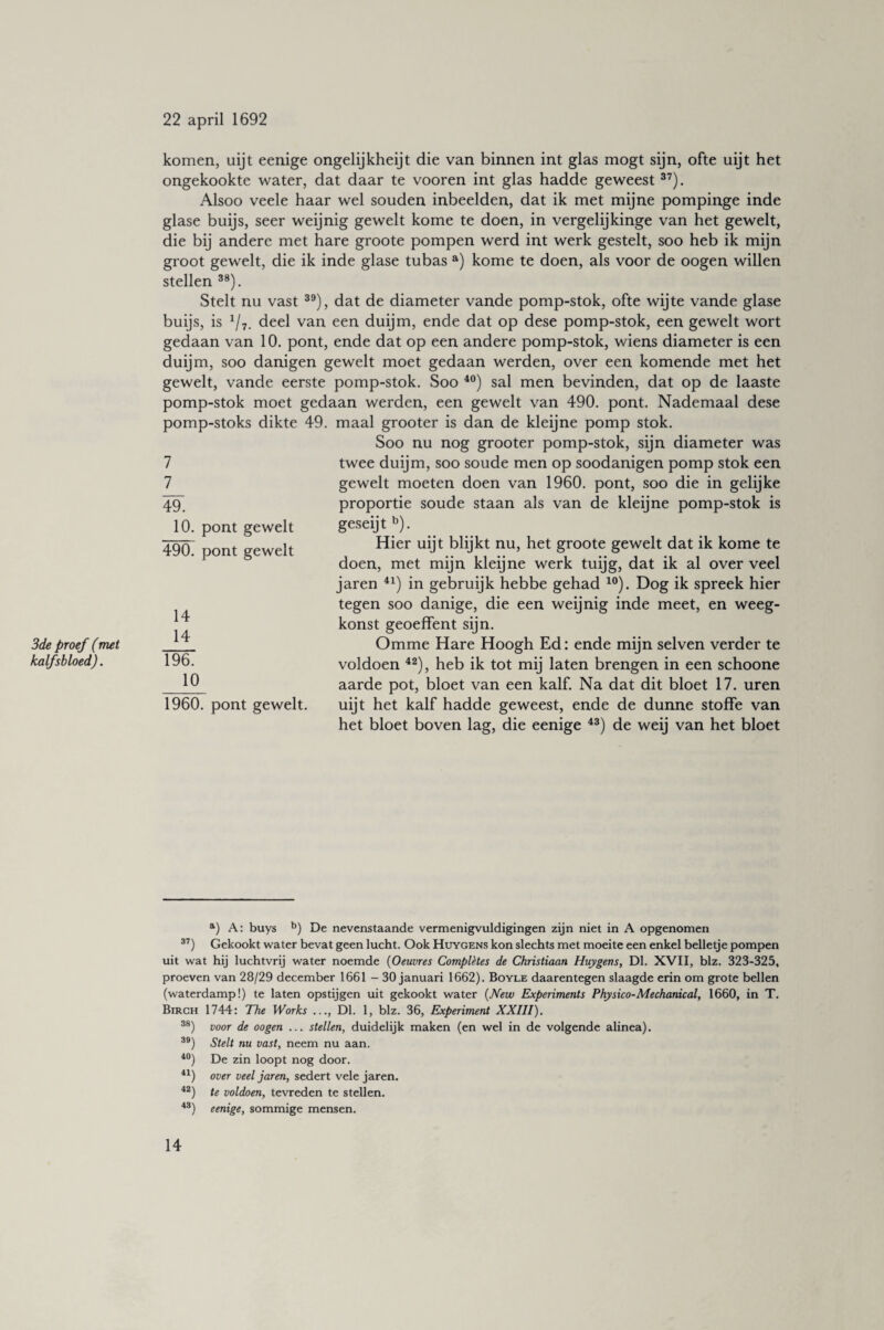 komen, uijt eenige ongelijkheijt die van binnen int glas mogt sijn, ofte uijt het ongekookte water, dat daar te vooren int glas hadde geweest37). Alsoo veele haar wel souden inbeelden, dat ik met mijne pompinge inde glase buijs, seer weijnig gewelt kome te doen, in vergelijkinge van het gewelt, die bij andere met hare groote pompen werd int werk gestelt, soo heb ik mijn groot gewelt, die ik inde glase tubas a) kome te doen, als voor de oogen willen stellen 38). Stelt nu vast 39), dat de diameter vande pomp-stok, ofte wij te vande glase buijs, is 117. deel van een duijm, ende dat op dese pomp-stok, een gewelt wort gedaan van 10. pont, ende dat op een andere pomp-stok, wiens diameter is een duijm, soo danigen gewelt moet gedaan werden, over een komende met het gewelt, vande eerste pomp-stok. Soo 40) sal men bevinden, dat op de laaste pomp-stok moet gedaan werden, een gewelt van 490. pont. Nademaal dese pomp-stoks dikte 49. maal grooter is dan de kleijne pomp stok. Soo nu nog grooter pomp-stok, sijn diameter was twee duijm, soo soude men op soodanigen pomp stok een gewelt moeten doen van 1960. pont, soo die in gelijke proportie soude staan als van de kleijne pomp-stok is geseijt b). Hier uijt blijkt nu, het groote gewelt dat ik kome te doen, met mijn kleijne werk tuijg, dat ik al over veel jaren 41) in gebruijk hebbe gehad 10). Dog ik spreek hier tegen soo danige, die een weijnig inde meet, en weeg- konst geoeffent sijn. Omme Hare Hoogh Ed: ende mijn selven verder te voldoen 42), heb ik tot mij laten brengen in een schoone aarde pot, bloet van een kalf. Na dat dit bloet 17. uren uijt het kalf hadde geweest, ende de dunne stoffe van het bloet boven lag, die eenige 43) de weij van het bloet 7 7_ 49. 10. pont gewelt 490. pont gewelt 14 14 3de proef (met _ kalfsbloed). 196. 10 1960. pont gewelt. a) A: buys b) De nevenstaande vermenigvuldigingen zijn niet in A opgenomen 37) Gekookt water bevat geen lucht. Ook Huygens kon slechts met moeite een enkel belletje pompen uit wat hij luchtvrij water noemde (Oeuvres Completes de Christiaan Huygens, Dl. XVII, biz. 323-325, proeven van 28/29 december 1661 - 30 januari 1662). Boyle daarentegen slaagde erin om grote bellen (waterdamp!) te laten opstijgen uit gekookt water (New Experiments Physico-Mechanical, 1660, in T. Birch 1744: The Works ..., Dl. 1, blz. 36, Experiment XXIII). 38) voor de oogen ... stellen, duidelijk maken (en wel in de volgende alinea). 39) Stelt nu vast, neem nu aan. 40) De zin loopt nog door. 41) over veel jaren, sedert vele jaren. 42) te voldoen, tevreden te stellen. 4S) eenige, sommige mensen.