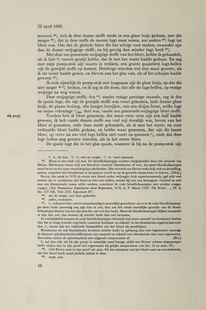 noemen 44), heb ik dese dunne stoffe mede in een glase buijs gedaan, met die insigte 45), dat in dese stoffe de meeste lugt most wesen, soo anders 46) lugt int bloet was. Om dat de globule bloet die het selvige root maken, swaarder sijn dan de dunne weijagtige stoffe, en bij gevolg dan minder lugt heeft 47). Met dese soo genoemde weijagtige stoffe van het bloet, hebbe ik gehandelt, als ik hier a) vooren geseijt hebbe, dat ik met het water hadde gedaan. En sag met mijn pomp-stok uijt waarts te trekken, een groote quantiteit lugt-bellen uijt de geseijde stoffe op komen. Deselvige wierden wel tien maal grooter, als ik int water hadde gesien, en bleven aan het glas vast, als of het schuijm hadde geweest48). Ik trok eijntelijk de pomp-stok seer langsaam uijt de glase buijs, op dat die niet mogte 49-b) breken, en ik sag in dit doen, dat alle de lugt-bellen, op eenige weijnige na weg waren. Dese weijagtige stoffe, dus n) sonder eenige parsinge staande, sag ik dat de spatie lugt, die uijt de geseijde stoffe was voort gekomen, inde dunne glase buijs, de plaats besloeg, ofte hoogte bereijkte, van een duijm breet, welke lugt na mijne rekeninge 1/396. deel was, vande soo genoemde weijagtige bloet stoffe. geweest, ik heb vande dunste stoffe soo veel mij doenlijk was, boven van het bloet af genomen, ende daar mede gehandelt, als ik met het water, en voor verhaalde bloet hadde gedaan, en hebbe waar genomen, dat uijt dit laaste bloet, op verre na soo veel lugt bellen niet voort en quamen c), ende dat dese lugt bellen nog grooter wierden, als in het eerste bloet. De spatie lugt die in het glas quam, wanneer ik bij na de pomp-stok uijt a) A: als hier b) A: niet en mogte c) A: voort quamen 44) Bloed in vitro stolt vrij snel. De bloedlichaampjes worden vastgehouden door een netwerk van fibrine. Hierboven vormt zich een kleurloze vloeistof (bloedserum of wei), dat geen bloedlichaampjes meer bevat en dat men voorzichtig kan afschenken. Het netwerk van fibrine trekt zich, ook na de stolling, samen, waardoor het bloedserum er uit geperst wordt en op de gestolde massa komi te drijven. [Meij.] Boyle, die reeds in 1670 als eerste met bloed onder verlaagde druk experimenteerde, gaf zich veel moeite om te voorkomen dat bloed in vitro zou stollen, omdat hij met een homogene vloeistof en niet met een klonterende massa wilde werken, waardoor de rode bloedlichaampjes niet werden wegge¬ vangen (New Pneumatical Experiments about Respiration, 1670, in T. Birch 1744: The Works ..., Dl. 3, biz. 127-128, Title XIII, Experiment IV). 45) met die insigte, met deze gedachte. 46) anders, tenminste. 47) L. redeneert hier zuiver natuurkundig in soortelijke gewichten: als er in de rode bloedlichaamp¬ jes meer lucht aanwezig zou zijn dan in wei, dan zou het totale soortelijke gewicht van de bloed¬ lichaampjes kleiner moeten zijn dan dat van wei met lucht. Maar de bloedlichaampjes blijken zwaarder te zijn dan wei, dus moeten zij minder lucht dan wei bevatten. In werkelijkheid kunnen de rode bloedlichaampjes chemisch veel meer zuurstof (en koolzuur) binden dan dat er langs fysische weg lucht (zuurstof, koolzuur en stikstof) in het bloedserum opgelost kan wor¬ den. L. neemt dus het verkeerde bestanddeel van het bloed als proefobject. Bloedserum en ook bloedplasma bevatten minder lucht in oplossing dan vers regenwater vanwege de kleinere oplosbaarheidscoëfficiënten van zuurstof en stikstof voor bloedserum dan voor regenwater. Bovendien neemt de oplosbaarheid met stijgende temperatuur af. [Ro.] L. zal dan ook, als hij zijn pomp in natuerlijke stand brengt, altijd een kleiner volume uitgepompte lucht vinden dan in zijn proef met regenwater bij gelijke temperatuur (zie blz. 12 en aant. 35). 48) Ook Boyle nam in zijn proef (zie aant. 44) het schuimen van het bloed waar en concludeerde, dat het bloed heeft aerial particles latitant in them. 4B) mogte, zou.