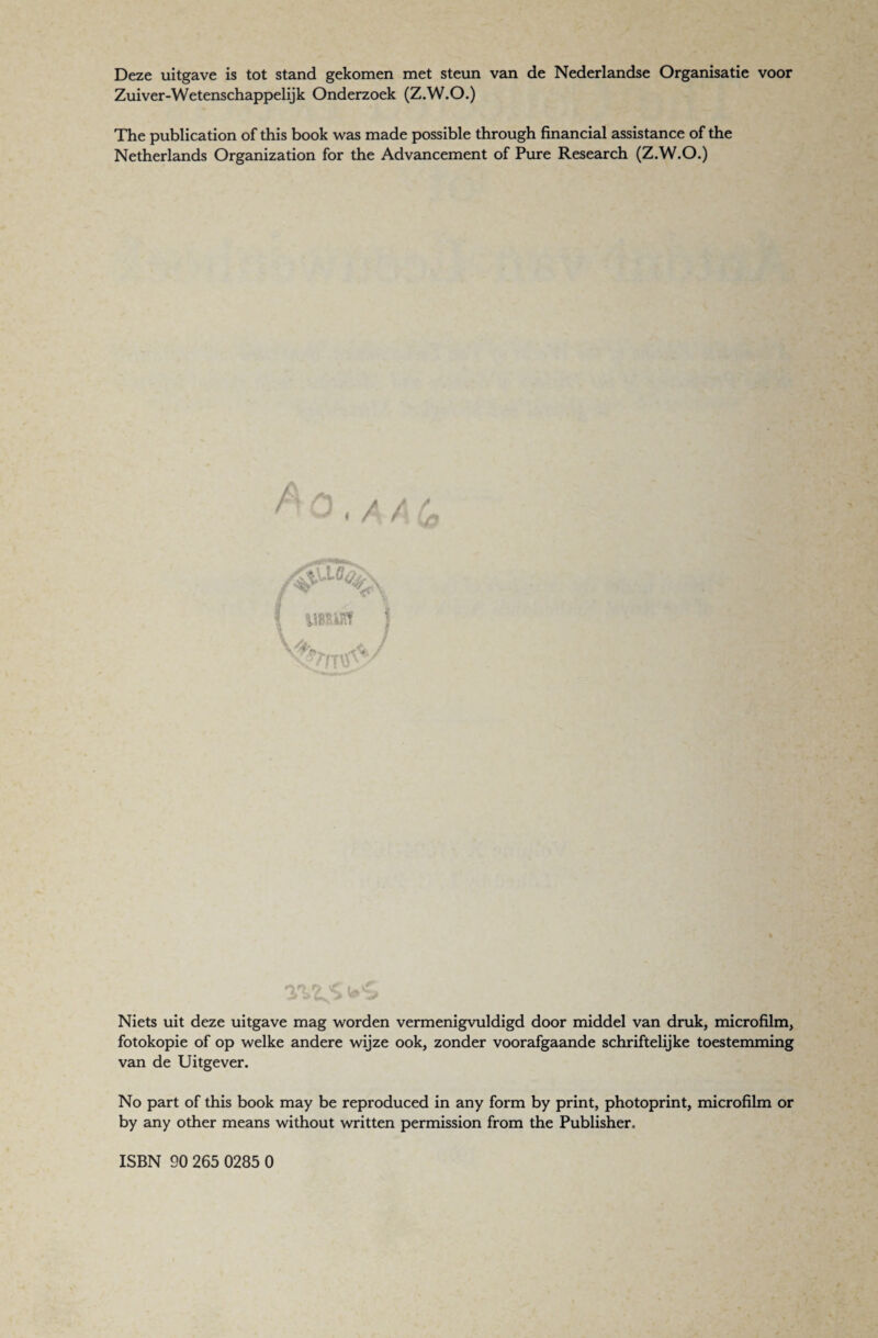 Deze uitgave is tot stand gekomen met steun van de Nederlandse Organisatie voor Zuiver-Wetenschappelijk Onderzoek (Z.W.O.) The publication of this book was made possible through financial assistance of the Netherlands Organization for the Advancement of Pure Research (Z.W.O.) Niets uit deze uitgave mag worden vermenigvuldigd door middel van druk, microfilm, fotokopie of op welke andere wijze ook, zonder voorafgaande schriftelijke toestemming van de Uitgever. No part of this book may be reproduced in any form by print, photoprint, microfilm or by any other means without written permission from the Publisher. ISBN 90 265 0285 0