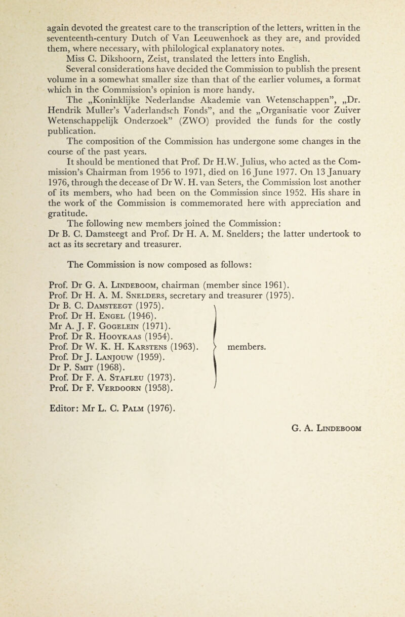 again devoted the greatest care to the transcription of the letters, written in the seventeenth-century Dutch of Van Leeuwenhoek as they are, and provided them, where necessary, with philological explanatory notes. Miss C. Dikshoorn, Zeist, translated the letters into English. Several considerations have decided the Commission to publish the present volume in a somewhat smaller size than that of the earlier volumes, a format which in the Commission’s opinion is more handy. The „Koninklijke Nederlandse Akademie van Wetenschappen”, „Dr. Hendrik Muller’s Vaderlandsch Fonds”, and the „Organisatie voor Zuiver Wetenschappelijk Onderzoek” (ZWO) provided the funds for the costly publication. The composition of the Commission has undergone some changes in the course of the past years. It should be mentioned that Prof. Dr H.W. Julius, who acted as the Com¬ mission’s Chairman from 1956 to 1971, died on 16 June 1977. On 13 January 1976, through the decease of Dr W. H. van Seters, the Commission lost another of its members, who had been on the Commission since 1952. His share in the work of the Commission is commemorated here with appreciation and gratitude. The following new members joined the Commission: Dr B. C. Damsteegt and Prof. Dr H. A. M. Snelders; the latter undertook to act as its secretary and treasurer. The Commission is now composed as follows: Prof. Dr G. A. Lindeboom, chairman (member since 1961). Prof. Dr H. A. M. Snelders, secretary and treasurer (1975). Dr B. C. Damsteegt (1975). \ Prof. Dr H. Engel (1946). Mr A. J. F. Gogelein (1971). 1 Prof. Dr R. Hooykaas (1954). f Prof. Dr W. K. H. Karstens (1963). > members. Prof. Dr J. Lanjouw (1959). I Dr P. Smit (1968). 1 Prof. Dr F. A. Stafleu (1973). Prof. Dr F. Verdoorn (1958). ' Editor: Mr L. C. Palm (1976).