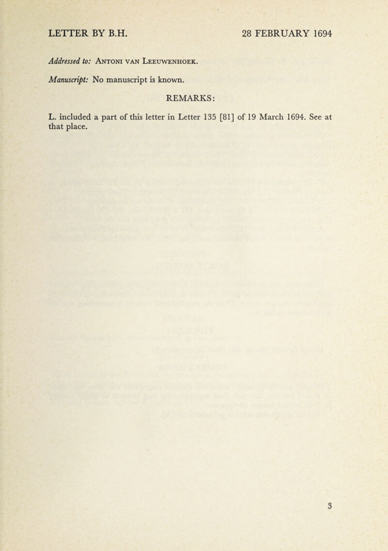 Addressed to: Antoni van Leeuwenhoek. Manuscript: No manuscript is known. REMARKS: L. included a part of this letter in Letter 135 [81] of 19 March 1694. See at that place.