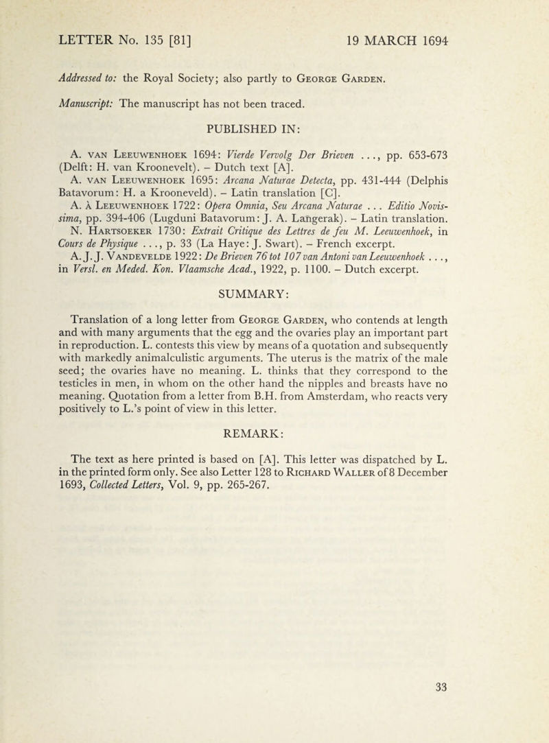 Addressed to: the Royal Society; also partly to George Garden. Manuscript: The manuscript has not been traced. PUBLISHED IN: A. van Leeuwenhoek 1694: Vierde Vervolg Der Brieven ..., pp. 653-673 (Delft: H. van Kroonevelt). - Dutch text [A]. A. van Leeuwenhoek 1695: Arcana Naturae Detecta, pp. 431-444 (Delphis Batavorum: H. a Krooneveld). - Latin translation [C]. A. a Leeuwenhoek 1722: Opera Omnia, Seu Arcana Naturae . . . Editio Novis- sima, pp. 394-406 (Lugduni Batavorum: J. A. Langerak). - Latin translation. N. Hartsoeker 1730: Extrait Critique des Lettres de feu M. Leeuwenhoek, in Cours de Physique . . ., p. 33 (La Haye: J. Swart). - French excerpt. A. J. J. Vandevelde 1922: De Brieven 76 tot 107 van Antoni van Leeuwenhoek . . ., in Versl. en Meded. Kon. Vlaamsche Acad., 1922, p. 1100. — Dutch excerpt. SUMMARY: Translation of a long letter from George Garden, who contends at length and with many arguments that the egg and the ovaries play an important part in reproduction. L. contests this view by means of a quotation and subsequently with markedly animalculistic arguments. The uterus is the matrix of the male seed; the ovaries have no meaning. L. thinks that they correspond to the testicles in men, in whom on the other hand the nipples and breasts have no meaning. Quotation from a letter from B.H. from Amsterdam, who reacts very positively to L.’s point of view in this letter. REMARK: The text as here printed is based on [A]. This letter was dispatched by L. in the printed form only. See also Letter 128 to Richard Waller of 8 December 1693, Collected Letters, Vol. 9, pp. 265-267.