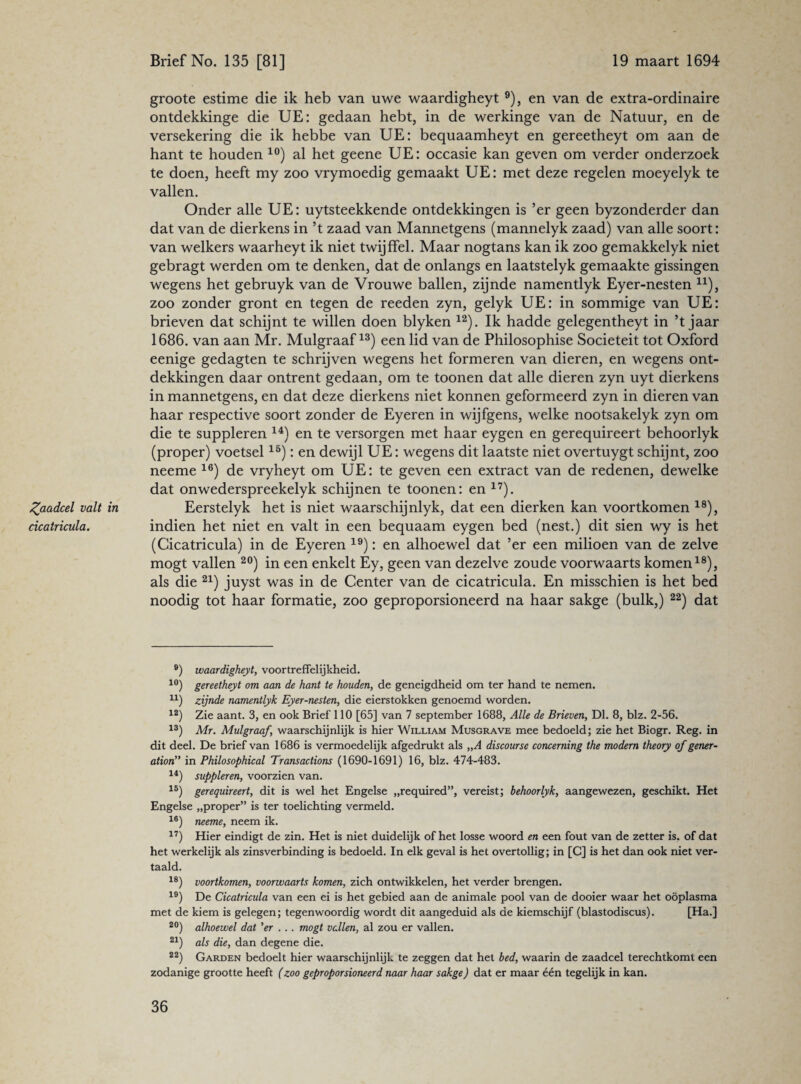 Zaadcel valt in cicatricula. groote estime die ik heb van uwe waardigheyt 9), en van de extra-ordinaire ontdekkinge die UE: gedaan hebt, in de werkinge van de Natuur, en de versekering die ik hebbe van UE: bequaamheyt en gereetheyt om aan de hant te houden 10) al het geene UE: occasie kan geven om verder onderzoek te doen, heeft my zoo vrymoedig gemaakt UE: met deze regelen moeyelyk te vallen. Onder alle UE: uytsteekkende ontdekkingen is ’er geen byzonderder dan dat van de dierkens in ’t zaad van Mannetgens (mannelyk zaad) van alle soort: van welkers waarheyt ik niet twijffel. Maar nogtans kan ik zoo gemakkelyk niet gebragt werden om te denken, dat de onlangs en laatstelyk gemaakte gissingen wegens het gebruyk van de Vrouwe ballen, zijnde namentlyk Eyer-nesten n), zoo zonder gront en tegen de reeden zyn, gelyk UE: in sommige van UE: brieven dat schijnt te willen doen blyken 12). Ik hadde gelegentheyt in ’t jaar 1686. van aan Mr. Mulgraaf13) een lid van de Philosophise Sociëteit tot Oxford eenige gedagten te schrijven wegens het formeren van dieren, en wegens ont¬ dekkingen daar ontrent gedaan, om te toonen dat alle dieren zyn uyt dierkens in mannetgens, en dat deze dierkens niet konnen geformeerd zyn in dieren van haar respective soort zonder de Eyeren in wijfgens, welke nootsakelyk zyn om die te suppleren 14) en te versorgen met haar eygen en gerequireert behoorlyk (proper) voetsellö): en dewijl UE: wegens dit laatste niet overtuygt schijnt, zoo neeme 16) de vryheyt om UE: te geven een extract van de redenen, dewelke dat onwederspreekelyk schijnen te toonen: en 17). Eerstelyk het is niet waarschijnlyk, dat een dierken kan voortkomen 18), indien het niet en valt in een bequaam eygen bed (nest.) dit sien wy is het (Cicatricula) in de Eyeren 19): en alhoewel dat ’er een mihoen van de zelve mogt vallen 20) in een enkelt Ey, geen van dezelve zoude voorwaarts komen18), als die 21) juyst was in de Center van de cicatricula. En misschien is het bed noodig tot haar formatie, zoo geproporsioneerd na haar sakge (bulk,) 22) dat 9) waardigheyt, voortreffelijkheid. 10) gereetheyt om aan de hant te houden, de geneigdheid om ter hand te nemen. u) zijnde namentlyk Eyer-nesten, die eierstokken genoemd worden. 12) Zie aant. 3, en ook Brief 110 [65] van 7 september 1688, Alle de Brieven, Dl. 8, blz. 2-56. 13) Mr. Mulgraaf, waarschijnlijk is hier William Musgrave mee bedoeld; zie het Biogr. Reg. in dit deel. De brief van 1686 is vermoedelijk afgedrukt als „A discourse concerning the modern theory of gener¬ ation” in Philosophical Transactions (1690-1691) 16, blz. 474-483. 14) suppleren, voorzien van. 15) gerequireert, dit is wel het Engelse „required”, vereist; behoorlyk, aangewezen, geschikt. Het Engelse „proper” is ter toelichting vermeld. 16) neeme, neem ik. 17) Hier eindigt de zin. Het is niet duidelijk of het losse woord en een fout van de zetter is. of dat het werkelijk als zinsverbinding is bedoeld. In elk geval is het overtollig; in [C] is het dan ook niet ver¬ taald. 18) voortkomen, voorwaarts komen, zich ontwikkelen, het verder brengen. 19) De Cicatricula van een ei is het gebied aan de animale pool van de dooier waar het oöplasma met de kiem is gelegen; tegenwoordig wordt dit aangeduid als de kiemschijf (blastodiscus). [Ha.] 20) alhoewel dat 'er ... mogt vallen, al zou er vallen. 21) als die, dan degene die. 22) Garden bedoelt hier waarschijnlijk te zeggen dat het bed, waarin de zaadcel terechtkomt een zodanige grootte heeft (zoo geproporsioneerd naar haar sakge) dat er maar één tegelijk in kan.