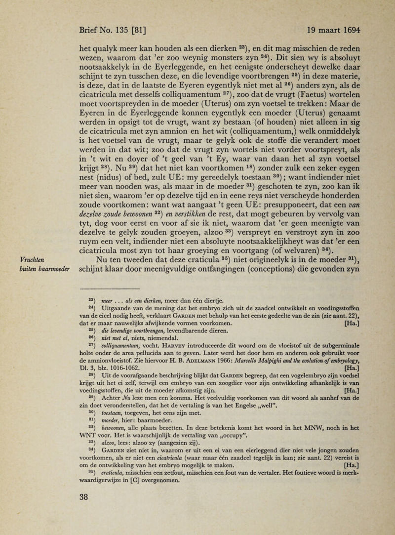 Vruchten buiten baarmoeder het qualyk meer kan houden als een dierken 23), en dit mag misschien de reden wezen, waarom dat ’er zoo weynig monsters zyn 24). Dit sien wy is absoluyt nootsaakkelyk in de Eyerleggende, en het eenigste onderscheyt dewelke daar schijnt te zyn tusschen deze, en die levendige voortbrengen 25) in deze materie, is deze, dat in de laatste de Eyeren eygentlyk niet met al26) anders zyn, als de cicatricula met desselfs colliquamentum 27), zoo dat de vrugt (Faetus) wortelen moet voortspreyden in de moeder (Uterus) om zyn voetsel te trekken: Maar de Eyeren in de Eyerleggende konnen eygentlyk een moeder (Uterus) genaamt werden in opsigt tot de vrugt, want zy bestaan (of houden) niet alleen in sig de cicatricula met zyn amnion en het wit (colliquamentum,) welk onmiddelyk is het voetsel van de vrugt, maar te gelyk ook de stoffe die verandert moet werden in dat wit; zoo dat de vrugt zyn wortels niet vorder voortspreyt, als in ’t wit en doyer of ’t geel van ’t Ey, waar van daan het al zyn voetsel krijgt28). Nu 29) dat het niet kan voortkomen 18) zonder zulk een zeker eygen nest (nidus) of bed, zult UE: my gereedelyk toestaan 30); want indiender niet meer van nooden was, als maar in de moeder 31) geschoten te zyn, zoo kan ik niet sien, waarom ’er op dezelve tijd en in eene reys niet verscheyde honderden zoude voortkomen: want wat aangaat ’t geen UE: presupponeert, dat een van dezelve zoude bewoonen 32) en verstikken de rest, dat mogt gebeuren by vervolg van tyt, dog voor eerst en voor af sie ik niet, waarom dat ’er geen meenigte van dezelve te gelyk zouden groeyen, alzoo 33) verspreyt en verstroyt zyn in zoo ruym een velt, indiender niet een absoluyte nootsaakkelijkheyt was dat ’er een cicatricula most zyn tot haar groeying en voortgang (of welvaren) 34). Nu ten tweeden dat deze craticula 35) niet origineelyk is in de moeder 31), schijnt klaar door meenigvuldige ontfangingen (conceptions) die gevonden zyn 23) meer ... als een dierken, meer dan één diertje. 24) Uitgaande van de mening dat het embryo zich uit de zaadcel ontwikkelt en voedingsstoffen van de eicel nodig heeft, verklaart Garden met behulp van het eerste gedeelte van de zin (zie aant. 22), dat er maar nauwelijks afwijkende vormen voorkomen. [Ha.] 25) die levendige voortbrengen, levendbarende dieren. 26) niet met al, niets, niemendal. 27) colliquamentum, vocht. Harvey introduceerde dit woord om de vloeistof uit de subgerminale holte onder de area pellucida aan te geven. Later werd het door hem en anderen ook gebruikt voor de amnionvloeistof. Zie hiervoor H. B. Adelmann 1966: Marcello Malpighi and the evolution of embryology, Dl. 3, blz. 1016-1062. ’[Ha.] 28) Uit de voorafgaande beschrijving blijkt dat Garden begreep, dat een vogelembryo zijn voedsel krijgt uit het ei zelf, terwijl een embryo van een zoogdier voor zijn ontwikkeling afhankelijk is van voedingsstoffen, die uit de moeder afkomstig zijn. [Ha.] 29) Achter Nu leze men een komma. Het veelvuldig voorkomen van dit woord als aanhef van de zin doet veronderstellen, dat het de vertaling is van het Engelse „well”. 80) toestaan, toegeven, het eens zijn met. 31) moeder, hier: baarmoeder. 32) bewoonen, alle plaats bezetten. In deze betekenis komt het woord in het MNW, noch in het WNT voor. Het is waarschijnlijk de vertaling van „occupy”. 33) alzoo, lees: alzoo zy (aangezien zij). 34) Garden ziet niet in, waarom er uit een ei van een eierleggend dier niet vele jongen zouden voortkomen, als er niet een cicatricula (waar maar één zaadcel tegelijk in kan; zie aant. 22) vereist is om de ontwikkeling van het embryo mogelijk te maken. [Ha.] 35) craticula, misschien een zetfout, misschien een fout van de vertaler. Het foutieve woord is merk¬ waardigerwijze in [C] overgenomen.