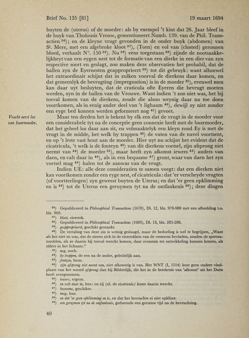 Vrucht eerst los van baarmoeder. buyten de (uterus) of de moeder: als by exempel ’t kint dat 26. Jaar bleef in de buyk van Tholousis Vrouw, gementioneert Numb. 139. van de Phil. Trans¬ actiën 36); en de kleyne vrugt gevonden in de onder buyk (abdomen) van Sb Mere, met een afgebroke kloot37), (Torn) en vol van (closted) geronnen bloed, verhaalt N°. 150 38). Nu29) eens toegestaan30) zijnde de nootsaakke- lijkheytvan een eygen nest tot de formatie van een dierke in een dier van zyn respective soort en geslagt, zoo maken deze observatien het probabil, dat de ballen zyn de Eyernesten geapproprieert39) tot dit gebruyk: want alhoewel het extraordinair schijnt dat in zulken voorval de dierkens daar komen, en dat gemeenlyk de bevrugting (impregnation) is in de moeder 31), evenwel men kan daar uyt besluyten, dat de craticula ofte Eyeren die bevrugt moeten werden, zyn in de ballen van de Vrouwe. Want indien ’t zoo niet was, het bij toeval komen van de dierkens, zoude die alzoo weynig daar na toe doen voortkomen, als in eenig ander deel van ’t lighaam 40), dewijl zy niet zonder een eyge bed konnen werden geformeert nog 41) gevoet. Maar ten derden het is bekent by elk een dat de vrugt in de moeder voor een considerabele tyt na de conceptie geen connexie heeft met de baarmoeder, dat het geheel los daar aan sit, en volmaaktelyk een kleyn rond Ey is met de vrugt in de midde, het welk by trappen 42) de vaten van de navel voortsent, en op ’t leste vast hout aan de moeder. Hier uyt nu schijnt het evident dat de cicatricula, ’t welk is de fonteyn 43) van dit dierkens voetsel, zijn afsprong niet neemt van 44) de moeder31), maar heeft zyn afkomst iewers 45) anders van daen, en valt daar in 46), als in een bequame 47) gront, waar van daen het zyn voetsel mag 48) halen tot de aanwas van de vrugt. Indien UE: alle deze consideratien te samen voegt: dat een dierken niet kan voortkomen zonder een eyge nest, of cicatricula: dat ’er verscheyde vrugten (of voortteelingen) zyn geweest buyten de Uterus; en dat ’er geen opklimming en is 49) tot de Uterus een geruymen tyt na de ontfankenis 50); deze dingen 36) Gepubliceerd in Philosophical Transactions (1678), Dl. 12, blz. 979-980 met een afbeelding t.o. blz. 969. 37) kloot, eierstok. 38) Gepubliceerd in Philosophical Transactions (1683), Dl. 13, blz. 285-288. 39) geapproprieerd, geschikt gemaakt. 40) De vertaling van deze zin is weinig geslaagd, maar de bedoeling is wel te begrijpen, „Want als het niet zo was, dat de eieren zich in de eierstokken van de vrouwen bevinden, zouden de sperma¬ tozoïden, als ze daarin bij toeval terecht komen, daar evenmin tot ontwikkeling kunnen komen, als elders in het lichaam.” 41) nog, noch. 42) by trappen, de een na de ander, geleidelijk aan. 43) fonteyn, bron. 44) zijn af sprong niet neemt van, niet afkomstig is van. Het WNT (I, 1514) kent geen oudere vind¬ plaats van het woord qfsprong dan bij Bilderdijk, die het in de betekenis van ’afkomst’ uit het Duits heeft overgenomen. 45) iewers, ergens. 46) en valt daar in, lees: en zij (nl. de cicatricula) komt daarin terecht. 47) bequame, geschikte. 48) mag, kan. 49) en dat 'er geen opklimming en is, en dat het bevruchte ei niet opklimt. 50) een geruymen tyt na de ontfankenis, gedurende een geruime tijd na de bevruchting.