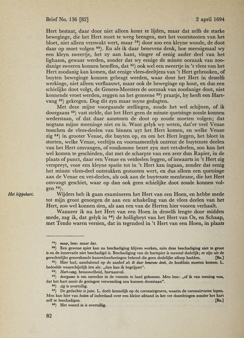 Het kippehart. Hert bestaat, daar door niet alleen komt te lijden, maar dat zelfs de starke beweginge, die het Hert moet te weeg brengen, met het voortstooten van het bloet, niet alleen verswakt wert, maar 79) door zoo een kleyne wonde, de doot daar op moet volgen 80). En als ik daar benevens denk, hoe meenigmaal wy een kleyn sweertje, het zy aan hant, vinger of eenig ander deel van het lighaam, gewaar werden, zonder dat wy eenige de minste oorzaak van zoo¬ danige sweeren konnen beseffen, dat 81) ook wel een sweertje in ’t vlees van het Hert zoodanig kan komen, dat eenige vlees-deeltjens van ’t Hert gebrooken, of buyten beweginge konnen gebragt werden, waar door het Hert in desselfs werkinge, niet alleen verflaauwt, maar ook de beweginge op hout, en dus een schielijke doot volgt, de Genees-Meesters de oorzaak van zoodanige doot, niet konnende vroet werden, zeggen na het gemeene 20) praatje, hy heeft een Hart¬ vang 82) gekregen. Dog dit zyn maar myne gedagten. Met deze mijne voorgaande stellingen, zoude het wel schijnen, of ik doorgaans 83) vast stelde, dat het Hert geen de minste quetsinge zoude konnen wederstaan, of dat daar aanstonts de doot op zoude moeten volgen; dat nogtans mijne meeninge niet en is. Want gelyk wy weten, dat’er veel Venae tusschen de vlees-deelen van binnen uyt het Hert komen, en welke Venae zig 84) in grooter Venae, die buyten op, en om het Hert leggen, het bloet in storten, welke Venae, veeltij ts en voornamentlyk ontrent de buytenste deelen van het Hert omvangen, of rondomme bezet zyn met vet-deelen, zoo kan het wel komen te geschieden, dat met de scharpte van een zeer dun Rapier, in de plaats of punct, daar een Venae en vetdeelen leggen, of inwaarts in 5t Hert zig verspreyt, voor een kleyne spatie tot in ’t Hert kan ingaan, zonder dat eenig het minste vlees-deel ontstukken gestooten wert, en dus alleen een quetsinge aan de Venae en vet-deelen, als ook aan de buytenste menbrane, die het Hert omvangt geschiet, waar op dan ook geen schielijke doot zoude konnen vol¬ gen 85). Wijders heb ik gaan examineren het Hert van een Hoen, en hebbe mede tot mijn groot genoegen de aan een schakeling van de vlees deelen van het Hert, zoo wel konnen sien, als aan een van de Herten hier vooren verhaalt. Wanneer ik nu het Hert van een Hoen in desselfs lengte door midden snede, zag ik, dat gelyk in 86) de holligheyt van het Hert van Os, en Schaap, met Tendo waren versien, dat in tegendeel in ’t Hert van een Hoen, in plaats 79) maar, lees: maar dat. 80) Een gewone spier kan na beschadiging blijven werken, mits deze beschadiging niet te groot is en de innervatie niet beschadigd is. Beschadiging van de hartspier is meestal dodelijk; er zijn uit de gerechtelijke geneeskunde kamerdoorboringen bekend die geen dodelijke afloop hadden. [Ba.] 81) Hier had, aansluitend op de aanhef als ik daar benevens denk, de hoofdzin moeten komen. L. bedoelde waarschijnlijk iets als: „dan kan ik begrijpen”. 82) Hart-vang, benauwdheid, hartaanval. 83) doorgaans is ten onrechte in de voorzin te land gekomen. Men leze: „of ik van mening was, dat het hart nooit de geringste verwonding zou kunnen doorstaan”. 84) zig is overtollig. 85) De gedachte is juist. L. doelt kennelijk op de coronairgroeve, waarin de coronairvaten lopen. Men kan hier van buiten af inderdaad over een kleine afstand in het vet doordringen zonder het hart zelf te beschadigen. [Ba.] 86) Het woord in is overtollig.