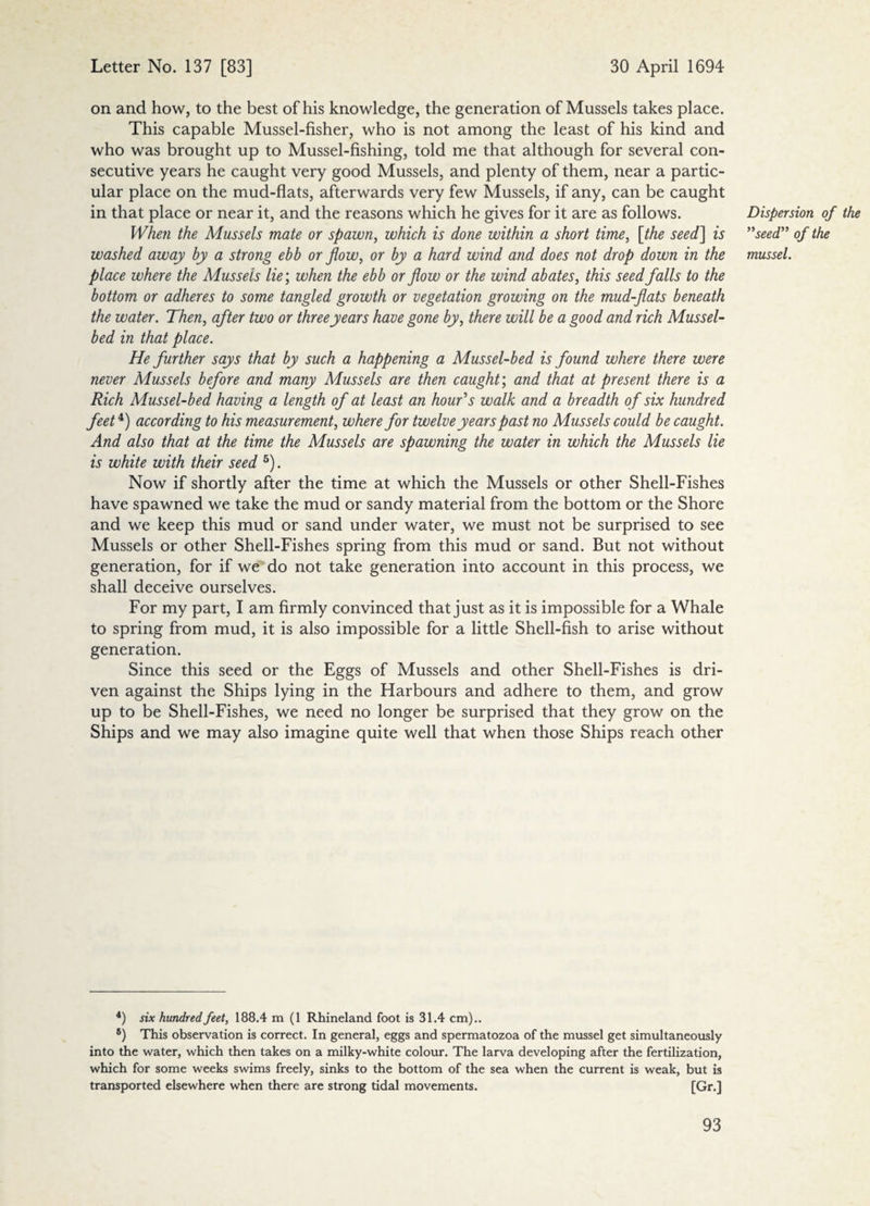 on and how, to the best of his knowledge, the generation of Mussels takes place. This capable Mussel-fisher, who is not among the least of his kind and who was brought up to Mussel-fishing, told me that although for several con¬ secutive years he caught very good Mussels, and plenty of them, near a partic¬ ular place on the mud-flats, afterwards very few Mussels, if any, can be caught in that place or near it, and the reasons which he gives for it are as follows. When the Mussels mate or spawn, which is done within a short time, [the seed] is washed away by a strong ebb or flow, or by a hard wind and does not drop down in the place where the Mussels lie’, when the ebb or flow or the wind abates, this seed falls to the bottom or adheres to some tangled growth or vegetation growing on the mud-flats beneath the water. Then, after two or three years have gone by, there will be a good and rich Mussel- bed in that place. He further says that by such a happening a Mussel-bed is found where there were never Mussels before and many Mussels are then caught; and that at present there is a Rich Mussel-bed having a length of at least an hour's walk and a breadth of six hundred feet4) according to his measurement, where for twelve years past no Mussels could be caught. And also that at the time the Mussels are spawning the water in which the Mussels lie is white with their seed 5). Now if shortly after the time at which the Mussels or other Shell-Fishes have spawned we take the mud or sandy material from the bottom or the Shore and we keep this mud or sand under water, we must not be surprised to see Mussels or other Shell-Fishes spring from this mud or sand. But not without generation, for if we do not take generation into account in this process, we shall deceive ourselves. For my part, I am firmly convinced that just as it is impossible for a Whale to spring from mud, it is also impossible for a little Shell-fish to arise without generation. Since this seed or the Eggs of Mussels and other Shell-Fishes is dri¬ ven against the Ships lying in the Harbours and adhere to them, and grow up to be Shell-Fishes, we need no longer be surprised that they grow on the Ships and we may also imagine quite well that when those Ships reach other 4) six hundred feet, 188.4 m (1 Rhineland foot is 31.4 cm).. 6) This observation is correct. In general, eggs and spermatozoa of the mussel get simultaneously into the water, which then takes on a milky-white colour. The larva developing after the fertilization, which for some weeks swims freely, sinks to the bottom of the sea when the current is weak, but is transported elsewhere when there are strong tidal movements. [Gr.] Dispersion of the ”seed ” of the mussel.