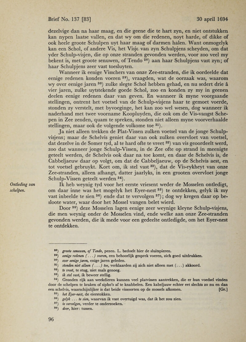 Ontleding van schelpen. dezelvige dan na haar maag, en die geene die te hart zyn, en niet ontstukken kan nypen laatse vallen, en dat wy om die redenen, noyt harde, of dikke of ook heele groote Schulpen uyt haar maag of darmen halen. Want onmogelyk kan een Schol, of andere Vis, het Visje van zyn Schulpjens scheyden, om dat yder Schulp-visjen, die op onze stranden gevonden werden, voor zoo veel my bekent is, met groote senuwen, of Tendo 28) aan haar Schulpjens vast zyn; of haar Schulpjens zeer vast toesluyten. Wanneer ik eenige Visschers van onze Zee-stranden, die ik oordeelde dat eenige redenen konden voeren 29), vraagden, wat de oorzaak was, waarom wy over eenige jaren 30) zulke slegte Schol hebben gehad, en nu sedert drie a vier jaren, zulke uytstekende goede Schol, zoo en konden zy my in geenen deelen eenige redenen daar van geven. En wanneer ik myne voorgaande stellingen, ontrent het voetsel van de Schulp-visjens haar te gemoet voerde, stonden zy verstelt, met byvoeginge, het kan zoo wel wesen, dog wanneer ik naderhand met twee voorname Koopluyden, die ook om de Vis-vangst Sche¬ pen in Zee zenden, quam te spreken, stonden niet alleen myne voorverhaalde stellingen, maar ook de volgende volkome toe 31). Ja niet alleen trekken de Plat-Vissen zulken voetsel van de jonge Schulp- visjens; maar de Schelvis geniet daar van ook zulken overvloet van voetsel, dat dezelve in de Somer tyd, al te hard ofte te vreet 32) van vis geoordeelt werd, zoo dat wanneer jonge Schulp-Vissen, in de Zee ofte op strand in meenigte geteelt werden, de Schelvis ook daar na toe komt, en daar de Schelvis is, de Cabbeljaeuw daar op volgt, om dat de Cabbeljaeuw, op de Schelvis aest, en tot voetsel gebruykt. Kort om, ik stel vast33), dat de Vis-rykheyt van onze Zee-stranden, alleen afhangt, datter jaarlyks, in een grooten overvloet jonge Schulp-Vissen geteelt werden 34). Ik heb weynig tyd voor het eerste vriesent weder de Mosselen ontledigt, om daar inne was het mogelyk het Eyer-nest 35) te ontdekken, gelyk ik my vast inbeelde te sien 36) ende dat te vervolgen 37); dog wy kregen daar op be- sloote water, waar door het Mossel vangen belet wierd. Door 38) deze Mosselen lagen eenige zeer weynige kleyne Schulp-visjens, die men weynig onder de Mosselen vind, ende welke aan onze Zee-stranden gevonden werden, die ik mede voor een gedeelte ontledigde, om het Eyer-nest te ontdekken. 38) groote senuwen, of Tendo, pezen. L. bedoelt hier de sluitspieren. 2#) eenige redenen (...) voeren, een behoorlijk gesprek voeren, zich goed uitdrukken. 30) over eenige jaren, enige jaren geleden. 31) stonden niet alleen (...) toe, verklaarden zij zich niet alleen met (...) akkoord. 32) te vreet, te stug, niet mals genoeg. 33) ik stel vast, ik beweer stellig. 34) Gronden rijk aan weekdieren kunnen veel platvissen aantrekken, die er hun voedsel vinden door de schelpen te kraken of sipho’s af te knabbelen. Een kabeljauw echter eet slechts zo nu en dan een schelvis, waarschijnlijker is dat beide vissoorten op de mossels afkomen. [Gr.] 35) het Eyer-nest, de eierstokken. 36) gelyk ... te sien, waarvan ik vast overtuigd was, dat ik het zou zien. 37) te vervolgen, verder te onderzoeken. 38) door, hier: tussen.
