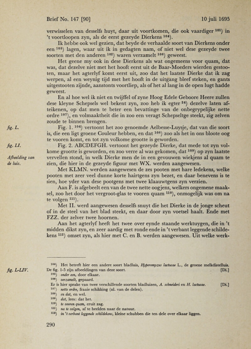 verwisselen van desselfs huyt, daar uit voortkomen, die ook vaardiger 101) in ’t voortloopen zyn, als de eerst gezeyde Dierkens 104). Ik hebbe ook wel gezien, dat beyde de verhaalde soort van Dierkens onder een 105) lagen, waar uit ik in gedagten nam, of niet wel dese gezeyde twee soorten met den anderen 102) waren verzamelt106) geweest. Het geene my ook in dese Dierkens als wat ongemeens voor quam, dat was, dat dezelve niet met het hooft eerst uit de Baar-Moeders wierden gestoo- ten, maar het agterlyf komt eerst uit, zoo dat het laatste Dierke dat ik zag werpen, al een weynig tijd met het hooft in de uitgang bleef steken, en gants uitgestooten zijnde, aanstonts voortliep, als of het al lang in de open lugt hadde geweest. En al hoe wel ik niet en twijffel of zyne Hoog Edele Geboore Heere zullen dese kleyne Schepsels wel bekent zyn, zoo heb ik egter 24) dezelve laten af- teikenen, op dat men te beter een bevattinge van de onbegrypelijke nette ordre 107), en volmaaktheit die in zoo een veragt Schepseltge steekt, zig zelven zoude te binnen brengen. fig. L. Fig. 1. 104) vertoont het zoo genoemde Aelbesse-Luysje, dat van die soort is, die een ligt groene Couleur hebben, en dat108) zoo als het in ons bloote oog te vooren komt, en tot zyn volkome grootte is geworden. fig. LI. Fig. 2. ABCDEFGH. vertoont het gezeyde Dierke, dat mede tot zyn vol¬ kome grootte is geworden, en zoo verre al was gekomen, dat109) op zyn laatste Afbeelding van vervellen stond, in welk Dierke men de in een gevouwen wiekjens al quam te de luis. zien, die hier in de gezeyde figuur met WX. werden aangewesen. Met KLMN. werden aangewesen de zes pooten met hare ledekens, welke pooten met zeer veel dunne korte hairtgens zyn bezet, en daar benevens is te sien, hoe yder van dese pootgens met twee klaauwtgens zyn verzien. Aan F. is afgebeelt een van de twee nette oogjens, welkers ongemene maak¬ sel, zoo het door het vergroot-glas te vooren quam no), onmogelijk was om na te volgen m). Met II. werd aangewesen desselfs snuyt die het Dierke in de jonge scheut of in de steel van het blad steekt, en daar door zyn voetsel haalt. Ende met FZZ. der zelver twee hoornen. Aan het agterlyf heeft het twee over eynde staande werktuygen, die in ’t midden dikst zyn, en zeer aardig met ronde ende in ’t verbant leggende schilde¬ kens 112) omset zyn, als hier met C. en B. werden aangewesen. Uit welke werk- 104) Het betreft hier een andere soort bladluis, Hyperomyzus lactucae L., de groene melkdistelluis. fig. L-LIV. De fig. 1-5 zijn afbeeldingen van deze soort. [Di.] 105) onder een, door elkaar. 106) verzamelt, gepaard. Er is hier sprake van twee verschillende soorten bladluizen, A. schneideri en H. lactucae. [Di.] 107) nette ordre, fraaie schikking (nl. van de delen). 108) en dat, en wel. 109) dat, lees: dat het. uo) te vooren quam, eruit zag. U1) na te volgen, af te beelden naar de natuur. U2) in 't verbant leggende schildekens, kleine schubben die ten dele over elkaar liggen.