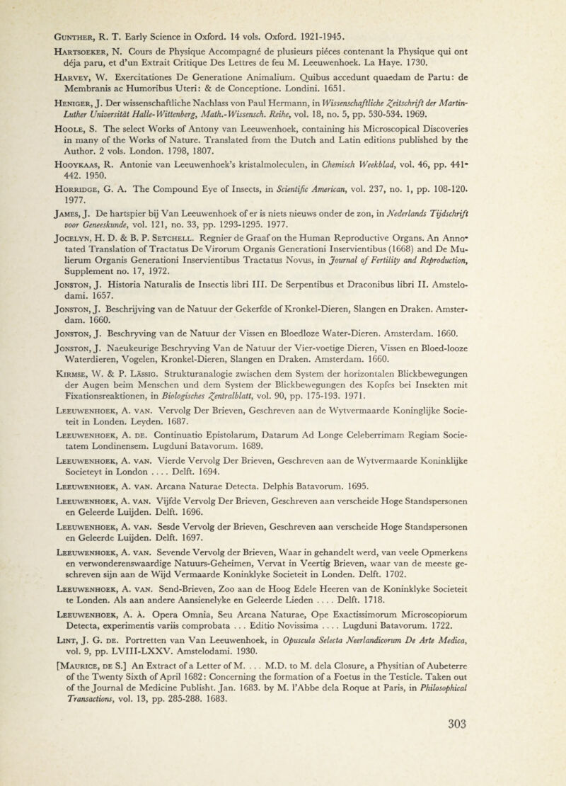 Gunther, R. T. Early Science in Oxford. 14 vols. Oxford. 1921-1945. Hartsoeker, N. Cours de Physique Accompagné de plusieurs piéces contenant la Physique qui ont déja paru, et d’un Extrait Critique Des Lettres de feu M. Leeuwenhoek. La Haye. 1730. Harvey, W. Exercitationes De Generatione Animalium. Quibus accedunt quaedam de Partu: de Membranis ac Humoribus Uteri: & de Conceptione. Londini. 1651. Heniger, J. Der wissenschaftliche Nachlass von Paul Hermann, in Wissenschaftliche Zeitschrift der Martin- Luther Universitat Halle-Wittenberg, Math.-Wissensch. Reihe, vol. 18, no. 5, pp. 530-534. 1969. Hoole, S. The select Works of Antony van Leeuwenhoek, containing his Microscopical Discoveries in many of the Works of Nature. Translated from the Dutch and Latin editions published by the Author. 2 vols. London. 1798, 1807. Hooykaas, R. Antonie van Leeuwenhoek’s kristalmoleculen, in Chemisch Weekblad, vol. 46, pp. 441* 442. 1950. Horridge, G. A. The Compound Eye of Insects, in Scientific American, vol. 237, no. 1, pp. 108-120. 1977. James, J. De hartspier bij Van Leeuwenhoek of er is niets nieuws onder de zon, in Nederlands Tijdschrift voor Geneeskunde, vol. 121, no. 33, pp. 1293-1295. 1977. Jocelyn, H. D. & B. P. Setchell. Regnier de Graaf on the Human Reproductive Organs. An Anno* tated Translation of Tractatus De Virorum Organis Generationi Inservientibus (1668) and De Mu- lierum Organis Generationi Inservientibus Tractatus Novus, in Journal of Fertility and Reproduction, Supplement no. 17, 1972. Jonston, T. Historia Naturalis de Insectis libri III. De Serpentibus et Draconibus libri II. Amstelo- dami. 1657. Jonston, J. Beschrijving van de Natuur der Gekerfde of Kronkel-Dieren, Slangen en Draken. Amster¬ dam. 1660. Jonston, J. Beschryving van de Natuur der Vissen en Bloedloze Water-Dieren. Amsterdam. 1660. Jonston, J. Naeukeurige Beschryving Van de Natuur der Vier-voetige Dieren, Vissen en Bloed-looze Waterdieren, Vogelen, Kronkel-Dieren, Slangen en Draken. Amsterdam. 1660. Kirmse, W. & P. Lassig. Strukturanalogie zwischen dem System der horizontalen Blickbewegungen der Au gen beim Menschen und dem System der Blickbewegungen des Kopfes bei Insekten mit Fixationsreaktionen, in Biologisches £entralblatt, vol. 90, pp. 175-193. 1971. Leeuwenhoek, A. van. Vervolg Der Brieven, Geschreven aan de Wytvermaarde Koninglijke Socië¬ teit in Londen. Leyden. 1687. Leeuwenhoek, A. de. Continuatio Epistolarum, Datarum Ad Longe Celeberrimam Regiam Socie- tatem Londinensem. Lugduni Batavorum. 1689. Leeuwenhoek, A. van. Vierde Vervolg Der Brieven, Geschreven aan de Wytvermaarde Koninklijke Societeyt in London .... Delft. 1694. Leeuwenhoek, A. van. Arcana Naturae Detecta. Delphis Batavorum. 1695. Leeuwenhoek, A. van. Vijfde Vervolg Der Brieven, Geschreven aan verscheide Hoge Standspersonen en Geleerde Luijden. Delft. 1696. Leeuwenhoek, A. van. Sesde Vervolg der Brieven, Geschreven aan verscheide Hoge Standspersonen en Geleerde Luijden. Delft. 1697. Leeuwenhoek, A. van. Sevende Vervolg der Brieven, Waar in gehandelt werd, van veele Opmerkens en verwonderenswaardige Natuurs-Geheimen, Vervat in Veertig Brieven, waar van de meeste ge¬ schreven sijn aan de Wijd Vermaarde Koninklyke Sociëteit in Londen. Delft. 1702. Leeuwenhoek, A. van. Send-Brieven, Zoo aan de Hoog Edele Heeren van de Koninklyke Sociëteit te Londen. Als aan andere Aansienelyke en Geleerde Lieden .... Delft. 1718. Leeuwenhoek, A. a. Opera Omnia, Seu Arcana Naturae, Ope Exactissimorum Microscopiorum Detecta, experimentis variis comprobata . . . Editio Novissima .... Lugduni Batavorum. 1722. Lint, J. G. de. Portretten van Van Leeuwenhoek, in Opuscula Selecta Neerlandicorum De Arte Medica, vol. 9, pp. LVIII-LXXV. Amstelodami. 1930. [Maurice, de S.] An Extract of a Letter of M. ... M.D. to M. dela Closure, a Physitian of Aubeterre of the Twenty Sixth of April 1682: Concerning the formation of a Foetus in the Testicle. Taken out of the Journal de Medicine Publisht. Jan. 1683. by M. l’Abbe dela Roque at Paris, in Philosophical Transactions, vol. 13, pp. 285-288. 1683.