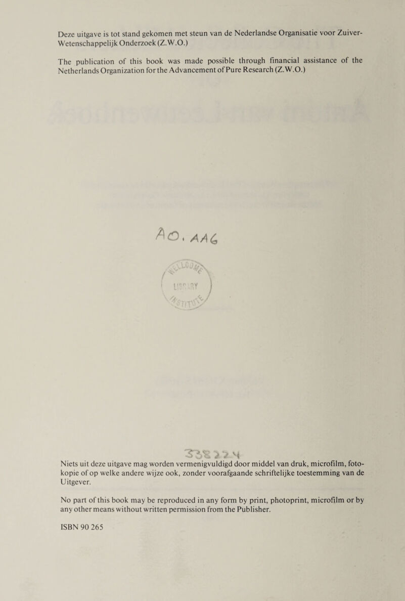 Deze uitgave is tot stand gekomen met steun van de Nederlandse Organisatie voor Zuiver- Wetenschappelijk Onderzoek (Z.W.O.) The publication of this book was made possible through financial assistance of the Netherlands Organization for the Advancement of Pure Research (Z.W.O.) 3^5 Niets uit deze uitgave mag worden vermenigvuldigd door middel van druk, microfilm, foto¬ kopie of op welke andere wijze ook, zonder voorafgaande schriftelijke toestemming van de Uitgever. No part of this book may be reproduced in any form by print, photoprint, microfilm or by any other means without written permission from the Publisher. ISBN 90 265