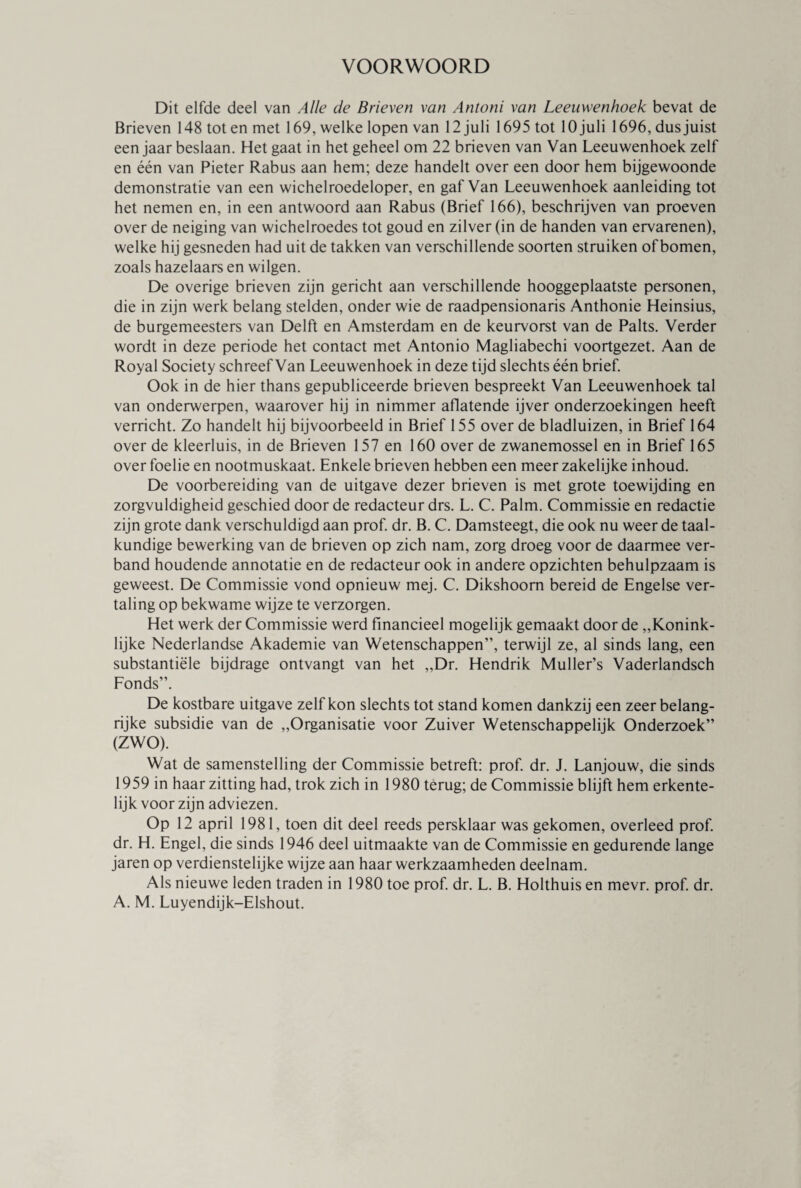 VOORWOORD Dit elfde deel van Alle de Brieven van Antoni van Leeuwenhoek bevat de Brieven 148 toten met 169, welke lopen van 12 juli 1695 tot lOjuli 1696, dusjuist een jaar beslaan. Het gaat in het geheel om 22 brieven van Van Leeuwenhoek zelf en één van Pieter Rabus aan hem; deze handelt over een door hem bijgewoonde demonstratie van een wichelroedeloper, en gaf Van Leeuwenhoek aanleiding tot het nemen en, in een antwoord aan Rabus (Brief 166), beschrijven van proeven over de neiging van wichelroedes tot goud en zilver (in de handen van ervarenen), welke hij gesneden had uit de takken van verschillende soorten struiken of bomen, zoals hazelaars en wilgen. De overige brieven zijn gericht aan verschillende hooggeplaatste personen, die in zijn werk belang stelden, onder wie de raadpensionaris Anthonie Heinsius, de burgemeesters van Delft en Amsterdam en de keurvorst van de Palts. Verder wordt in deze periode het contact met Antonio Magliabechi voortgezet. Aan de Royal Society schreef Van Leeuwenhoek in deze tijd slechts één brief. Ook in de hier thans gepubliceerde brieven bespreekt Van Leeuwenhoek tal van onderwerpen, waarover hij in nimmer aflatende ijver onderzoekingen heeft verricht. Zo handelt hij bijvoorbeeld in Brief 155 over de bladluizen, in Brief 164 over de kleerluis, in de Brieven 157 en 160 over de zwanemossel en in Brief 165 over foelie en nootmuskaat. Enkele brieven hebben een meer zakelijke inhoud. De voorbereiding van de uitgave dezer brieven is met grote toewijding en zorgvuldigheid geschied door de redacteur drs. L. C. Palm. Commissie en redactie zijn grote dank verschuldigd aan prof. dr. B. C. Damsteegt, die ook nu weer de taal¬ kundige bewerking van de brieven op zich nam, zorg droeg voor de daarmee ver¬ band houdende annotatie en de redacteur ook in andere opzichten behulpzaam is geweest. De Commissie vond opnieuw mej. C. Dikshoom bereid de Engelse ver¬ taling op bekwame wijze te verzorgen. Het werk der Commissie werd financieel mogelijk gemaakt door de „Konink¬ lijke Nederlandse Akademie van Wetenschappen”, terwijl ze, al sinds lang, een substantiële bijdrage ontvangt van het „Dr. Hendrik Muller’s Vaderlandsch Fonds”. De kostbare uitgave zelf kon slechts tot stand komen dankzij een zeer belang¬ rijke subsidie van de „Organisatie voor Zuiver Wetenschappelijk Onderzoek” (ZWO). Wat de samenstelling der Commissie betreft: prof. dr. J. Lanjouw, die sinds 1959 in haar zitting had, trok zich in 1980 terug; de Commissie blijft hem erkente¬ lijk voor zijn adviezen. Op 12 april 1981, toen dit deel reeds persklaar was gekomen, overleed prof. dr. H. Engel, die sinds 1946 deel uitmaakte van de Commissie en gedurende lange jaren op verdienstelijke wijze aan haar werkzaamheden deelnam. Als nieuwe leden traden in 1980 toe prof. dr. L. B. Holthuis en mevr. prof. dr. A. M. Luyendijk-Elshout.
