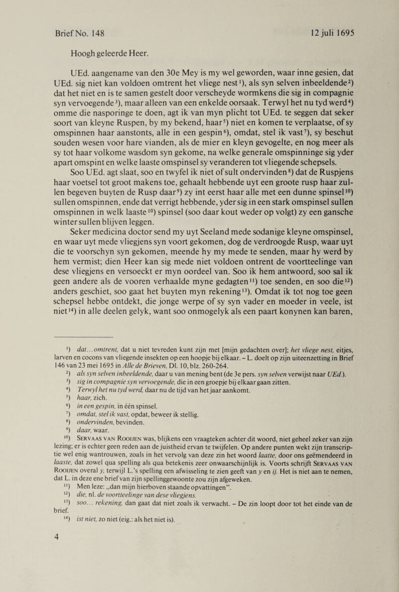 Hoogh geleerde Heer. UEd. aangename van den 30e Mey is my wel geworden, waar inne gesien, dat UEd. sig niet kan voldoen omtrent het vliege nest1), als syn selven inbeeldende2) dat het niet en is te samen gestelt door verscheyde wormkens die sig in compagnie syn vervoegende3), maaralleen van een enkelde oorsaak. Terwyl het nu tyd werd4) omme die nasporinge te doen, agt ik van myn plicht tot UEd. te seggen dat seker soort van kleyne Ruspen, by my bekend, haar5) niet en komen te verplaatse, of sy omspinnen haar aanstonts, alle in een gespin6), omdat, stel ik vast7), sy beschut souden wesen voor hare vianden, als de mier en kleyn gevogelte, en nog meer als sy tot haar volkome wasdom syn gekome, na welke generale omspinninge sig yder apart omspint en welke laaste omspinsel sy veranderen tot vliegende schepsels. Soo UEd. agt slaat, soo en twyfel ik niet of suit ondervinden8) dat de Ruspjens haar voetsel tot groot makens toe, gehaalt hebbende uyt een groote rusp haar zul¬ len begeven buyten de Rusp daar9) zy int eerst haar alle met een dunne spinsel10) sullen omspinnen, ende dat verrigt hebbende, yder sig in een stark omspinsel sullen omspinnen in welk laaste10) spinsel (soo daar kout weder op volgt) zy een gansche winter sullen blijven leggen. Seker medicina doctor send my uyt Seeland mede sodanige kleyne omspinsel, en waar uyt mede vliegjens syn voort gekomen, dog de verdroogde Rusp, waar uyt die te voorschyn syn gekomen, meende hy my mede te senden, maar hy werd by hem vermist; dien Heer kan sig mede niet voldoen ontrent de voortteelinge van dese vliegjens en versoeckt er myn oordeel van. Soo ik hem antwoord, soo sal ik geen andere als de vooren verhaalde myne gedagten11) toe senden, en soo die12) anders geschiet, soo gaat het buyten myn rekening13). Omdat ik tot nog toe geen schepsel hebbe ontdekt, die jonge werpe of sy syn vader en moeder in veele, ist niet14) in alle deelen gelyk, want soo onmogelyk als een paart konynen kan baren, ') dat...omtrent, dat u niet tevreden kunt zijn met [mijn gedachten over]; het vliege nest, eitjes, larven en cocons van vliegende insekten op een hoopje bij elkaar. - L. doelt op zijn uiteenzetting in Brief 146 van 23 mei 1695 in Alle de Brieven, Dl. 10, blz. 260-264. 2) als syn selven inbeeldende, daar u van mening bent (de 3e pers. syn selven verwijst naar UEd.). 3) sig in compagnie syn vervoegende, die in een groepje bij elkaar gaan zitten. 4) Terwyl het nu tyd werd, daar nu de tijd van het jaar aankomt. 5) haar, zich. 6) in een gespin, in één spinsel. 7) omdat, stel ik vast, opdat, beweer ik stellig. 8) ondervinden, bevinden. 9) daar, waar. 10) Servaas van Rooijen was, blijkens een vraagteken achter dit woord, niet geheel zeker van zijn lezing; er is echter geen reden aan de juistheid ervan te twijfelen. Op andere punten wekt zijn transcrip¬ tie wel enig wantrouwen, zoals in het vervolg van deze zin het woord laatte, door ons geëmendeerd in laaste, dat zowel qua spelling als qua betekenis zeer onwaarschijnlijk is. Voorts schrijft Servaas van Rooijen overal y, terwijl L.’s spelling een afwisseling te zien geeft van y en ij. Het is niet aan te nemen, dat L. in deze ene brief van zijn spellinggewoonte zou zijn afgeweken. ) Men leze: ,,dan mijn hierboven staande opvattingen”. I2) die, nl. de voortteelinge van dese vliegjens. ,3) soo... rekening, dan gaat dat niet zoals ik verwacht. - De zin loopt door tot het einde van de brief. 14) ist niet, zo niet (eig.: als het niet is).