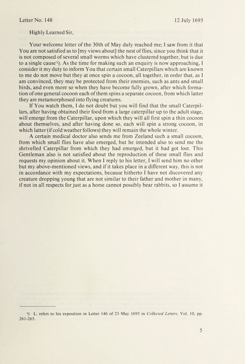 Highly Learned Sir, Your welcome letter of the 30th of May duly reached me; I saw from it that You are not satisfied as to [my views about] the nest of flies, since you think that it is not composed of several small worms which have clustered together, but is due to a single cause1)- As the time for making such an enquiry is now approaching, I consider it my duty to inform You that certain small Caterpillars which are known to me do not move but they at once spin a cocoon, all together, in order that, as I am convinced, they may be protected from their enemies, such as ants and small birds, and even more so when they have become fully grown, after which forma¬ tion of one general cocoon each of them spins a separate cocoon, from which latter they are metamorphosed into flying creatures. If You watch them, I do not doubt but you will find that the small Caterpil¬ lars, after having obtained their food from a large caterpillar up to the adult stage, will emerge from the Caterpillar, upon which they will all first spin a thin cocoon about themselves, and after having done so, each will spin a strong cocoon, in which latter (if cold weather follows) they will remain the whole winter. A certain medical doctor also sends me from Zeeland such a small cocoon, from which small flies have also emerged, but he intended also to send me the shrivelled Caterpillar from which they had emerged, but it had got lost. This Gentleman also is not satisfied about the reproduction of these small flies and requests my opinion about it. When I reply to his letter, I will send him no other but my above-mentioned views, and if it takes place in a different way, this is not in accordance with my expectations, because hitherto I have not discovered any creature dropping young that are not similar to their father and mother in many, if not in all respects for just as a horse cannot possibly bear rabbits, so I assume it *) L. refers to his exposition in Letter 146 of 23 May 1695 in Collected Letters, Vol. 10, pp. 261-265.