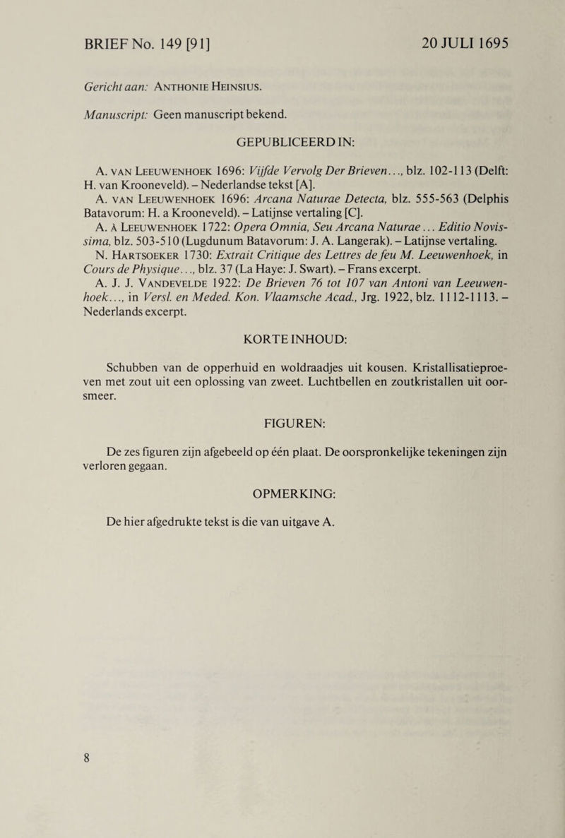 Gericht aan: Anthonie Heinsius. Manuscript: Geen manuscript bekend. GEPUBLICEERD IN: A. van Leeuwenhoek 1696: Vijfde Vervolg Der Brieven..blz. 102-113 (Delft: H. van Krooneveld). - Nederlandse tekst [A]. A. van Leeuwenhoek 1696: Arcana Naturae Detecta, blz. 555-563 (Delphis Batavorum: H. a Krooneveld). - Latijnse vertaling [C]. A. A Leeuwenhoek 1722: Opera Omnia, Seu Arcana Naturae... Editio Novis- sima, blz. 503-510 (Lugdunum Batavorum: J. A. Langerak). - Latijnse vertaling. N. Hartsoeker 1730: Extrait Critique des Lettres de feu M. Leeuwenhoek, in Cours de Physique..., blz. 37 (La Haye: J. Swart). - Frans excerpt. A. J. J. Vandevelde 1922: De Brieven 76 tot 107 van Antoni van Leeuwen¬ hoek..., in Versl. en Meded. Kon. Vlaamsche Acad., Jrg. 1922, blz. 1112-1113. - Nederlands excerpt. KORTE INHOUD: Schubben van de opperhuid en woldraadjes uit kousen. Kristallisatieproe- ven met zout uit een oplossing van zweet. Luchtbellen en zoutkristallen uit oor¬ smeer. FIGUREN: De zes figuren zijn afgebeeld op één plaat. De oorspronkelijke tekeningen zijn verloren gegaan. OPMERKING: De hier afgedrukte tekst is die van uitgave A.