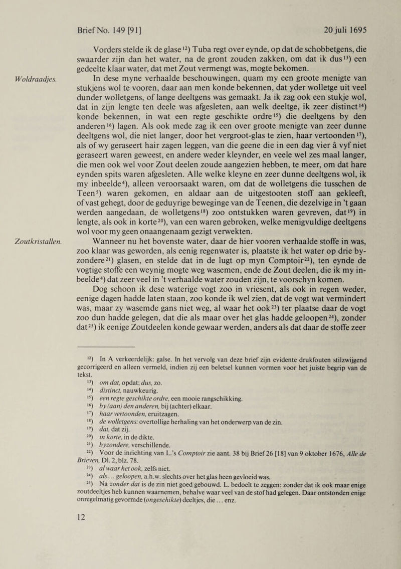 Woldraadjes. Zoutkristallen. Vorders stelde ik de glase12) Tuba regt over eynde, op dat de schobbetgens, die swaarder zijn dan het water, na de gront zouden zakken, om dat ik dus13) een gedeelte klaar water, dat met Zout vermengt was, mogte bekomen. In dese myne verhaalde beschouwingen, quam my een groote menigte van stukjens wol te vooren, daar aan men konde bekennen, dat yder wolletge uit veel dunder wolletgens, of lange deeltgens was gemaakt. Ja ik zag ook een stukje wol, dat in zijn lengte ten deele was afgesleten, aan welk deeltge, ik zeer distinct14) konde bekennen, in wat een regte geschikte ordre15) die deeltgens by den anderen16) lagen. Als ook mede zag ik een over groote menigte van zeer dunne deeltgens wol, die niet langer, door het vergroot-glas te zien, haar vertoonden17), als of wy geraseert hair zagen leggen, van die geene die in een dag vier a vyf niet geraseert waren geweest, en andere weder kleynder, en veele wel zes maal langer, die men ook wel voor Zout deelen zoude aangezien hebben, te meer, om dat hare eynden spits waren afgesleten. Alle welke kleyne en zeer dunne deeltgens wol, ik my inbeelde4), alleen veroorsaakt waren, om dat de wolletgens die tusschen de Teen5) waren gekomen, en aldaar aan de uitgestooten stoff aan gekleeft, of vast gehegt, door de geduyrige beweginge van de Teenen, die dezelvige in ’t gaan werden aangedaan, de wolletgens18) zoo ontstukken waren gevreven, dat19) in lengte, als ook in korte20), van een waren gebroken, welke menigvuldige deeltgens wol voor my geen onaangenaam gezigt verwekten. Wanneer nu het bovenste water, daar de hier vooren verhaalde stoffe in was, zoo klaar was geworden, als eenig regenwater is, plaatste ik het water op drie by- zondere21) glasen, en stelde dat in de lugt op myn Comptoir22), ten eynde de vogtige stoffe een weynig mogte weg wasemen, ende de Zout deelen, die ik my in¬ beelde 4) dat zeer veel in ’t verhaalde water zouden zijn, te voorschyn komen. Dog schoon ik dese waterige vogt zoo in vriesent, als ook in regen weder, eenige dagen hadde laten staan, zoo konde ik wel zien, dat de vogt wat vermindert was, maar zy wasemde gans niet weg, al waar het ook23) ter plaatse daar de vogt zoo dun hadde gelegen, dat die als maar over het glas hadde geloopen24), zonder dat25) ik eenige Zoutdeelen konde gewaar werden, anders als dat daar de stoffe zeer 12) In A verkeerdelijk: galse. In het vervolg van deze brief zijn evidente drukfouten stilzwijgend gecorrigeerd en alleen vermeld, indien zij een beletsel kunnen vormen voor het juiste begrip van de tekst. n) om dat, opdat; dus, zo. 14) distinct, nauwkeurig. 15) een regte geschikte ordre, een mooie rangschikking. 16) by (aan) den anderen, bij (achter) elkaar. n) haar vertoonden, eruitzagen. 18) de wolletgens: overtollige herhaling van het onderwerp van de zin. 19) dat, dat zij. 20) in korte, in de dikte. 21) byzondere, verschillende. 22) Voor de inrichting van L.’s Comptoir zie aant. 38 bij Brief 26 [18] van 9 oktober 1676, Alle de Brieven, Dl. 2, blz. 78. 23) al waar het ook, zelfs niet. 24) als... geloopen, a.h.w. slechts over het glas heen gevloeid was. 25) Na zonder dat is de zin niet goed gebouwd. L. bedoelt te zeggen: zonder dat ik ook maar enige zoutdeeltjes heb kunnen waarnemen, behalve waar veel van de stof had gelegen. Daar ontstonden enige onregelmatig gevormde (ongeschikte) deeltjes, die ... enz.