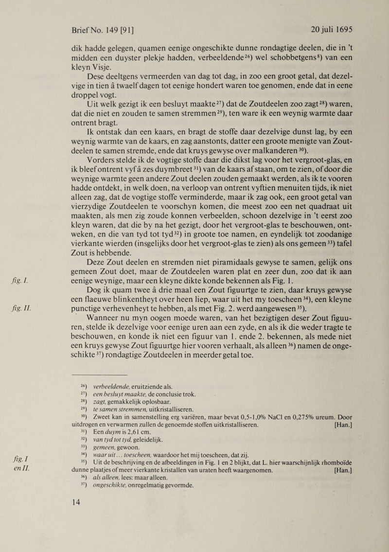 fig. I. fig. II. fig-1 en II. dik hadde gelegen, quamen eenige ongeschikte dunne rondagtige deelen, die in’t midden een duyster plekje hadden, verbeeldende26) wel schobbetgens8) van een kleyn Visje. Dese deeltgens vermeerden van dag tot dag, in zoo een groot getal, dat dezel- vige in tien a twaelf dagen tot eenige hondert waren toe genomen, ende dat in eene droppel vogt. Uit welk gezigt ik een besluyt maakte27) dat de Zoutdeelen zoo zagt28) waren, dat die niet en zouden te samen stremmen29), ten ware ik een weynig warmte daar ontrent bragt. Ik ontstak dan een kaars, en bragt de stoffe daar dezelvige dunst lag, by een weynig warmte van de kaars, en zag aanstonts, datter een groote menigte van Zout¬ deelen te samen stremde, ende dat kruys gewyse over malkanderen30). Vorders stelde ik de vogtige stoffe daar die dikst lag voor het vergroot-glas, en ik bleef ontrent vyf a zes duymbreet31) van de kaars af staan, om te zien, of door die weynige warmte geen andere Zout deelen zouden gemaakt werden, als ik te vooren hadde ontdekt, in welk doen, na verloop van ontrent vyftien menuiten tijds, ik niet alleen zag, dat de vogtige stoffe verminderde, maar ik zag ook, een groot getal van vierzydige Zoutdeelen te voorschyn komen, die meest zoo een net quadraat uit maakten, als men zig zoude konnen verbeelden, schoon dezelvige in ’t eerst zoo kleyn waren, dat die by na het gezigt, door het vergroot-glas te beschouwen, ont¬ weken, en die van tyd tot tyd32) in groote toe namen, en eyndelijk tot zoodanige vierkante wierden (insgelijks door het vergroot-glas te zien) als ons gemeen33) tafel Zout is hebbende. Deze Zout deelen en stremden niet piramidaals gewyse te samen, gelijk ons gemeen Zout doet, maar de Zoutdeelen waren plat en zeer dun, zoo dat ik aan eenige weynige, maar een kleyne dikte konde bekennen als Fig. 1. Dog ik quam twee a drie maal een Zout figuurtge te zien, daar kruys gewyse een flaeuwe blinkentheyt over heen liep, waar uit het my toescheen34), een kleyne punctige verhevenheyt te hebben, als met Fig. 2. werd aangewesen35). Wanneer nu myn oogen moede waren, van het bezigtigen deser Zout figuu- ren, stelde ik dezelvige voor eenige uren aan een zyde, en als ik die weder tragte te beschouwen, en konde ik niet een figuur van 1. ende 2. bekennen, als mede niet een kruys gewyse Zout figuurtge hier vooren verhaalt, als alleen36) namen de onge¬ schikte37) rondagtige Zoutdeelen in meerder getal toe. 26) verbeeldende, eruitziende als. 27) een besluyt maakte, de conclusie trok. 28) zagt, gemakkelijk oplosbaar. 29) te samen stremmen, uitkristalliseren. 30) Zweet kan in samenstelling erg variëren, maar bevat 0,5-1,0% NaCl en 0,275% ureum. Door uitdrogen en verwarmen zullen de genoemde stoffen uitkristalliseren. [Han.] 31) Een duym is 2,61 cm. 32) van tyd tot tyd, geleidelijk. 33) gemeen, gewoon. 34) waar uit... toescheen, waardoor het mij toescheen, dat zij. 35) Uit de beschrijvingen de afbeeldingen in Fig. 1 en 2 blijkt, dat L. hier waarschijnlijk ïhomboïde dunne plaatjes of meer vierkante kristallen van uraten heeft waargenomen. [Han.] 36) als alleen, lees: maaralleen. 37) ongeschikte, onregelmatig gevormde.