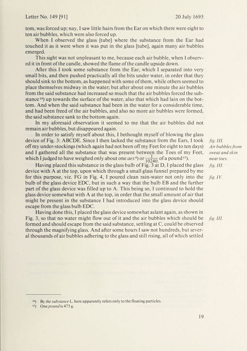 tom, was forced up; nay, I saw little hairs from the Ear on which there were eight to ten air bubbles, which were also forced up. When I observed the glass [tube] where the substance from the Ear had touched it as it were when it was put in the glass [tube], again many air bubbles emerged. This sight was not unpleasant to me, because each air bubble, when I observ¬ ed it in front of the candle, showed the flame of the candle upside down. After this I took some substance from the Ear, which 1 separated into very small bits, and then pushed practically all the bits under water, in order that they should sink to the bottom, as happened with some of them, while others seemed to place themselves midway in the water; but after about one minute the air bubbles from the said substance had increased so much that the air bubbles forced the sub¬ stance14) up towards the surface of the water, also that which had lain on the bot¬ tom. And when the said substance had been in the water for a considerable time, and had been freed of the air bubbles, and also no more air bubbles were formed, the said substance sank to the bottom again. In my aforesaid observation it seemed to me that the air bubbles did not remain air bubbles, but disappeared again. In order to satisfy myself about this, I bethought myself of blowing the glass device of Fig. 3: ABCDE. Since I then lacked the substance from the Ears, I took off my under-stockings (which again had not been off my Feet for eight to ten days) and I gathered all the substance that was present between the Toes of my Feet, which I judged to have weighed only about one aes4)or i o^40~ a P°und15)- Having placed this substance in the glass bulb of Fig. 3 at D, I placed the glass device with A at the top, upon which through a small glass funnel prepared by me for this purpose, viz. FG in Fig. 4, I poured clean rain-water not only into the bulb of the glass device EDC, but in such a way that the bulb EB and the further part of the glass device was Filled up to A. This being so, I continued to hold the glass device somewhat with A at the top, in order that the small amount of air that might be present in the substance I had introduced into the glass device should escape from the glass bulb EDC. Having done this, I placed the glass device somewhat aslant again, as shown in Fig. 3, so that no water might flow out of it and the air bubbles which should be formed and should escape from the said substance, settling at C, could be observed through the magnifying glass. And after some hours I saw not hundreds, but sever¬ al thousands of air bubbles adhering to the glass and still rising, all of which settled fig. III. Air bubbles from sweat and skin near toes. fg HI- fig. IV. fig HI- 14) By the substance L. here apparently refers only to the floating particles. 15) Onepou«4is475 g.