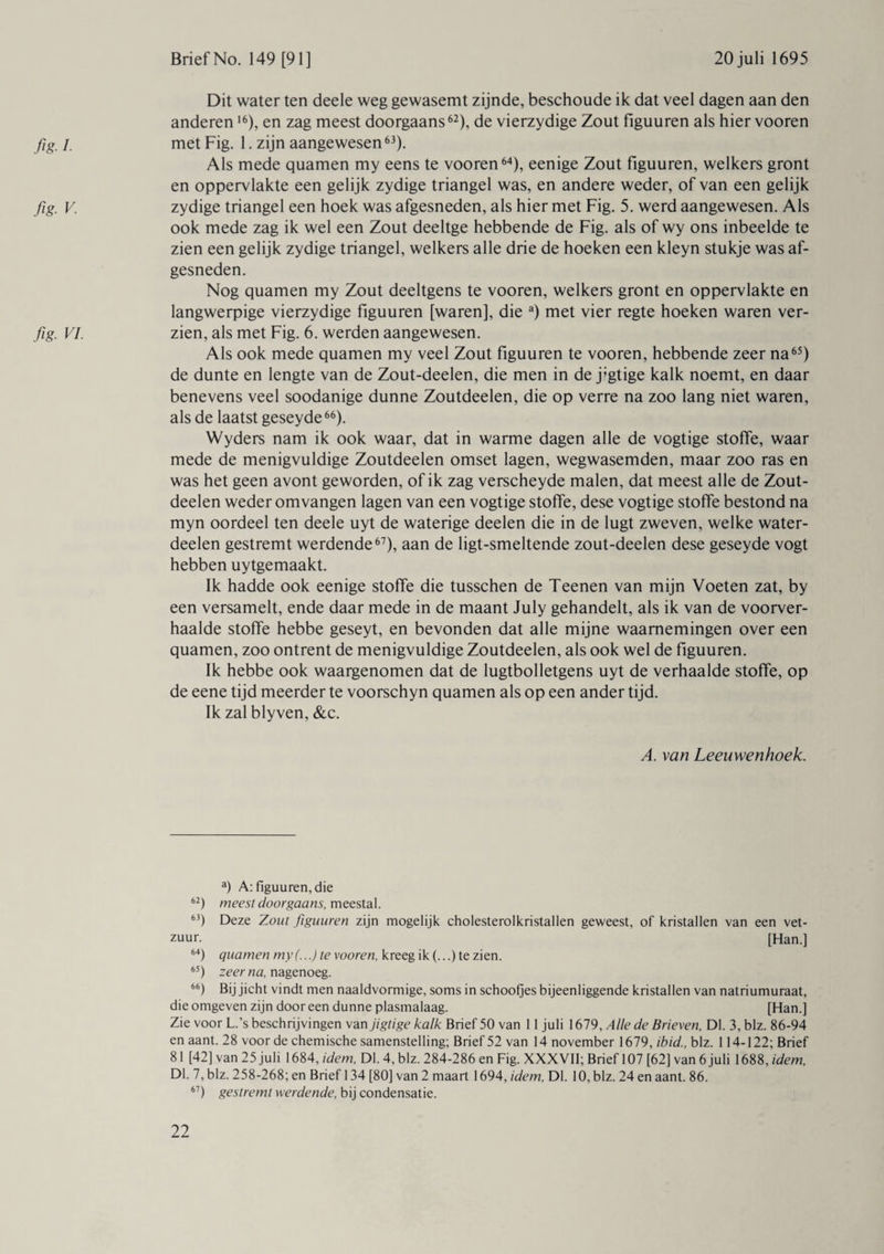 fig /• fig- V- fig VI- Dit water ten deele weg gewasemt zijnde, beschoude ik dat veel dagen aan den anderen16), en zag meest doorgaans62), de vierzydige Zout figuuren als hier vooren metFig. 1. zijn aangewesen63). Als mede quamen my eens te vooren64), eenige Zout figuuren, welkers gront en oppervlakte een gelijk zydige triangel was, en andere weder, of van een gelijk zydige triangel een hoek was afgesneden, als hier met Fig. 5. werd aangewesen. Als ook mede zag ik wel een Zout deeltge hebbende de Fig. als of wy ons inbeelde te zien een gelijk zydige triangel, welkers alle drie de hoeken een kleyn stukje was af¬ gesneden. Nog quamen my Zout deeltgens te vooren, welkers gront en oppervlakte en langwerpige vierzydige figuuren [waren], die a) met vier regte hoeken waren ver¬ zien, als met Fig. 6. werden aangewesen. Als ook mede quamen my veel Zout figuuren te vooren, hebbende zeer na65) de dunte en lengte van de Zout-deelen, die men in de j'gtige kalk noemt, en daar benevens veel soodanige dunne Zoutdeelen, die op verre na zoo lang niet waren, als de laatst geseyde66). Wyders nam ik ook waar, dat in warme dagen alle de vogtige stoffe, waar mede de menigvuldige Zoutdeelen omset lagen, wegwasemden, maar zoo ras en was het geen avont geworden, of ik zag verscheyde malen, dat meest alle de Zout¬ deelen weder omvangen lagen van een vogtige stoffe, dese vogtige stoffe bestond na myn oordeel ten deele uyt de waterige deelen die in de lugt zweven, welke water- deelen gestremt werdende67), aan de ligt-smeltende zout-deelen dese geseyde vogt hebben uytgemaakt. Ik hadde ook eenige stoffe die tusschen de Teenen van mijn Voeten zat, by een versamelt, ende daar mede in de maant July gehandelt, als ik van de voorver¬ haalde stoffe hebbe geseyt, en bevonden dat alle mijne waarnemingen over een quamen, zoo ontrent de menigvuldige Zoutdeelen, als ook wel de figuuren. Ik hebbe ook waargenomen dat de lugtbolletgens uyt de verhaalde stoffe, op de eene tijd meerder te voorschyn quamen als op een ander tijd. Ik zal blyven, &c. A. van Leeuwenhoek. a) A: figuuren, die 62) meest doorgaans, meestal. 63) Deze Zout figuuren zijn mogelijk cholesterolkristallen geweest, of kristallen van een vet¬ zuur. [Han.] 64) quamen my (...) te vooren, kreeg ik (...) te zien. 65) zeer na, nagenoeg. 66) Bij jicht vindt men naaldvormige, soms in schoofjes bijeenliggende kristallen van natriumuraat, die omgeven zijn door een dunne plasmalaag. [Han.] Zie voor L.’s beschrijvingen van jigtige kalk Brief 50 van 11 juli 1679, Alle de Brieven, Dl. 3, blz. 86-94 en aant. 28 voor de chemische samenstelling; Brief 52 van 14 november 1679, ibid., blz. 114-122; Brief 81 [42] van 25 juli 1684, idem. Dl. 4, blz. 284-286 en Fig. XXXVII; Brief 107 [62] van 6 juli 1688, idem, Dl. 7, blz. 258-268; en Brief 134 [80] van 2 maart 1694, idem, Dl. 10, blz. 24 en aant. 86. 67) gestremt werdende, bij condensatie.
