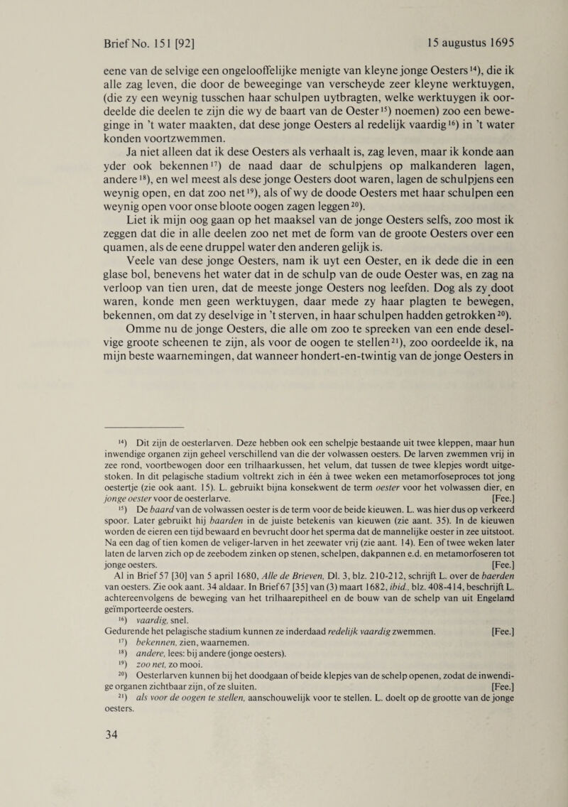 eene van de selvige een ongelooffelijke menigte van kleyne jonge Oesters14), die ik alle zag leven, die door de beweeginge van verscheyde zeer kleyne werktuygen, (die zy een weynig tusschen haar schulpen uytbragten, welke werktuygen ik oor¬ deelde die deelen te zijn die wy de baart van de Oester15) noemen) zoo een bewe- ginge in ’t water maakten, dat dese jonge Oesters al redelijk vaardig16) in ’t water konden voortzwemmen. Ja niet alleen dat ik dese Oesters als verhaalt is, zag leven, maar ik konde aan yder ook bekenneni7) de naad daar de schulpjens op malkanderen lagen, andere18), en wel meest als dese jonge Oesters doot waren, lagen de schulpjens een weynig open, en dat zoo net19), als of wy de doode Oesters met haar schulpen een weynig open voor onse bloote oogen zagen leggen20). Liet ik mijn oog gaan op het maaksel van de jonge Oesters seifs, zoo most ik zeggen dat die in alle deelen zoo net met de form van de groote Oesters over een quamen, als de eene druppel water den anderen gelijk is. Veele van dese jonge Oesters, nam ik uyt een Oester, en ik dede die in een glase bol, benevens het water dat in de schulp van de oude Oester was, en zag na verloop van tien uren, dat de meeste jonge Oesters nog leefden. Dog als zy doot waren, konde men geen werktuygen, daar mede zy haar plagten te bewegen, bekennen, om dat zy deselvige in ’t sterven, in haar schulpen hadden getrokken20). Omme nu de jonge Oesters, die alle om zoo te spreeken van een ende desel¬ vige groote scheenen te zijn, als voor de oogen te stellen21), zoo oordeelde ik, na mijn beste waarnemingen, dat wanneer hondert-en-twintig van de jonge Oesters in 14) Dit zijn de oesterlarven. Deze hebben ook een schelpje bestaande uit twee kleppen, maar hun inwendige organen zijn geheel verschillend van die der volwassen oesters. De larven zwemmen vrij in zee rond, voortbewogen door een trilhaarkussen, het velum, dat tussen de twee klepjes wordt uitge¬ stoken. In dit pelagische stadium voltrekt zich in één a twee weken een metamorfoseproces tot jong oestertje (zie ook aant. 15). L. gebruikt bijna konsekwent de term oester voor het volwassen dier, en jonge oester voor de oesterlarve. [Fee.] 15) De baard van de volwassen oester is de term voor de beide kieuwen. L. was hier dus op verkeerd spoor. Later gebruikt hij baarden in de juiste betekenis van kieuwen (zie aant. 35). In de kieuwen worden de eieren een tijd bewaard en bevrucht door het sperma dat de mannelijke oester in zee uitstoot. Na een dag of tien komen de veliger-larven in het zeewater vrij (zie aant. 14). Een of twee weken later laten de larven zich op de zeebodem zinken op stenen, schelpen, dakpannen e.d. en metamorfoseren tot jonge oesters. [Fee.] Al in Brief 57 [30] van 5 april 1680, Alle de Brieven, Dl. 3, blz. 210-212, schrijft L. over de baerden van oesters. Zie ook aant. 34 aldaar. In Brief67 [35] van (3) maart 1682, ibid., blz. 408-414, beschrijft L. achtereenvolgens de beweging van het trilhaarepitheel en de bouw van de schelp van uit Engeland geïmporteerde oesters. 16) vaardig, snel. Gedurende het pelagische stadium kunnen ze inderdaad redelijk vaardig zwemmen. [Fee.] 17) bekennen, zien, waarnemen. 18) andere, lees: bij andere (jonge oesters). 19) zoonet, zomooi. 20) Oesterlarven kunnen bij het doodgaan of beide klepjes van de schelp openen, zodat de inwendi¬ ge organen zichtbaar zijn, of ze sluiten. [Fee.] 21) als voor de oogen te stellen, aanschouwelijk voor te stellen. L. doelt op de grootte van de jonge oesters.