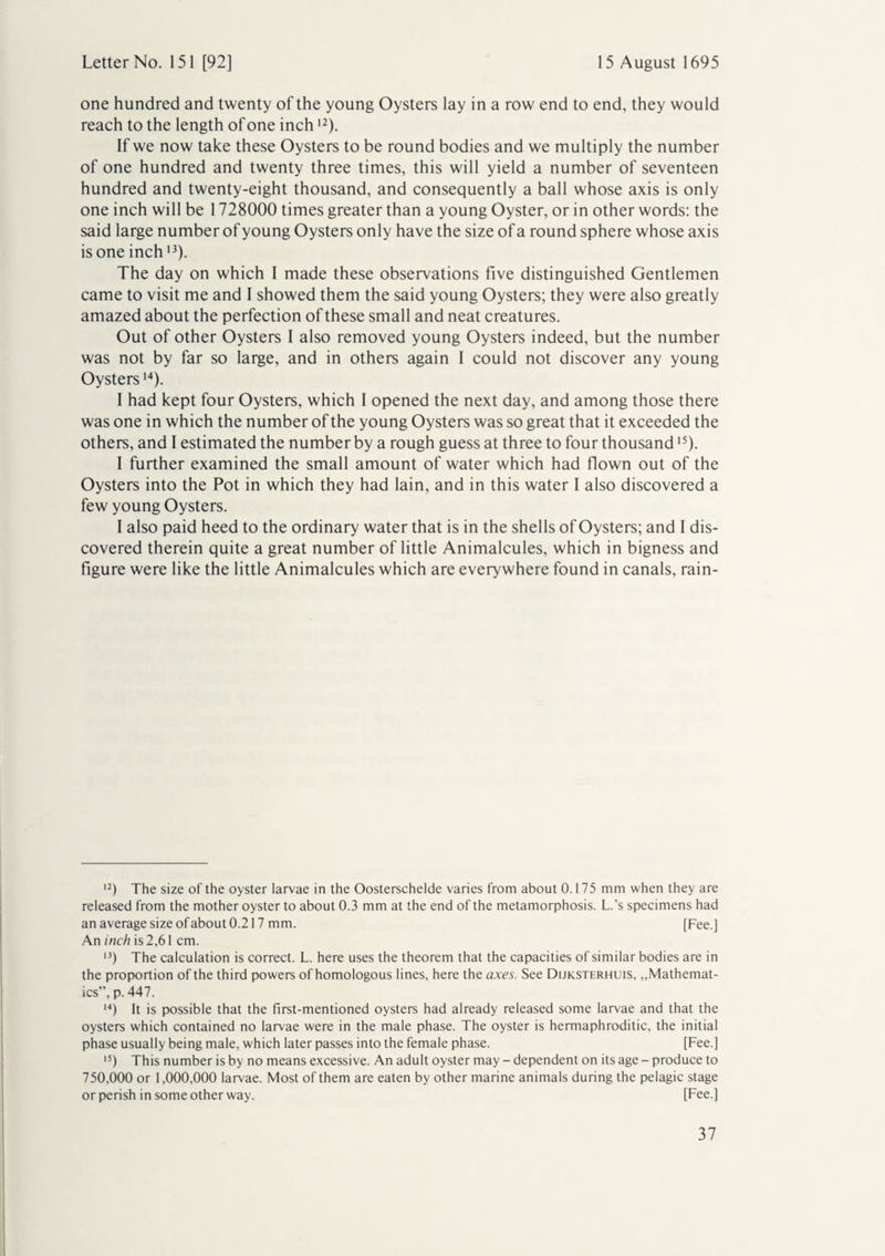 one hundred and twenty of the young Oysters lay in a row end to end, they would reach to the length of one inch12). If we now take these Oysters to be round bodies and we multiply the number of one hundred and twenty three times, this will yield a number of seventeen hundred and twenty-eight thousand, and consequently a ball whose axis is only one inch will be 1728000 times greater than a young Oyster, or in other words: the said large number of young Oysters only have the size of a round sphere whose axis is one inch13). The day on which I made these observations five distinguished Gentlemen came to visit me and I showed them the said young Oysters; they were also greatly amazed about the perfection of these small and neat creatures. Out of other Oysters I also removed young Oysters indeed, but the number was not by far so large, and in others again I could not discover any young Oysters14). I had kept four Oysters, which I opened the next day, and among those there was one in which the number of the young Oysters was so great that it exceeded the others, and I estimated the number by a rough guess at three to four thousand15). I further examined the small amount of water which had flown out of the Oysters into the Pot in which they had lain, and in this water I also discovered a few young Oysters. I also paid heed to the ordinary water that is in the shells of Oysters; and I dis¬ covered therein quite a great number of little Animalcules, which in bigness and figure were like the little Animalcules which are everywhere found in canals, rain- 12) The size of the oyster larvae in the Oosterschelde varies from about 0.175 mm when they are released from the mother oyster to about 0.3 mm at the end of the metamorphosis. L.’s specimens had an average size of about 0.217 mm. [Fee.] An inch is 2,61 cm. >3) The calculation is correct. L. here uses the theorem that the capacities of similar bodies are in the proportion of the third powers of homologous lines, here the axes. See Dijksterhuis, „Mathemat¬ ics”, p. 447. 14) It is possible that the first-mentioned oysters had already released some larvae and that the oysters which contained no larvae were in the male phase. The oyster is hermaphroditic, the initial phase usually being male, which later passes into the female phase. [Fee.] 15) This number is by no means excessive. An adult oyster may - dependent on its age - produce to 750,000 or 1,000,000 larvae. Most of them are eaten by other marine animals during the pelagic stage or perish in some other way. [Fee.]