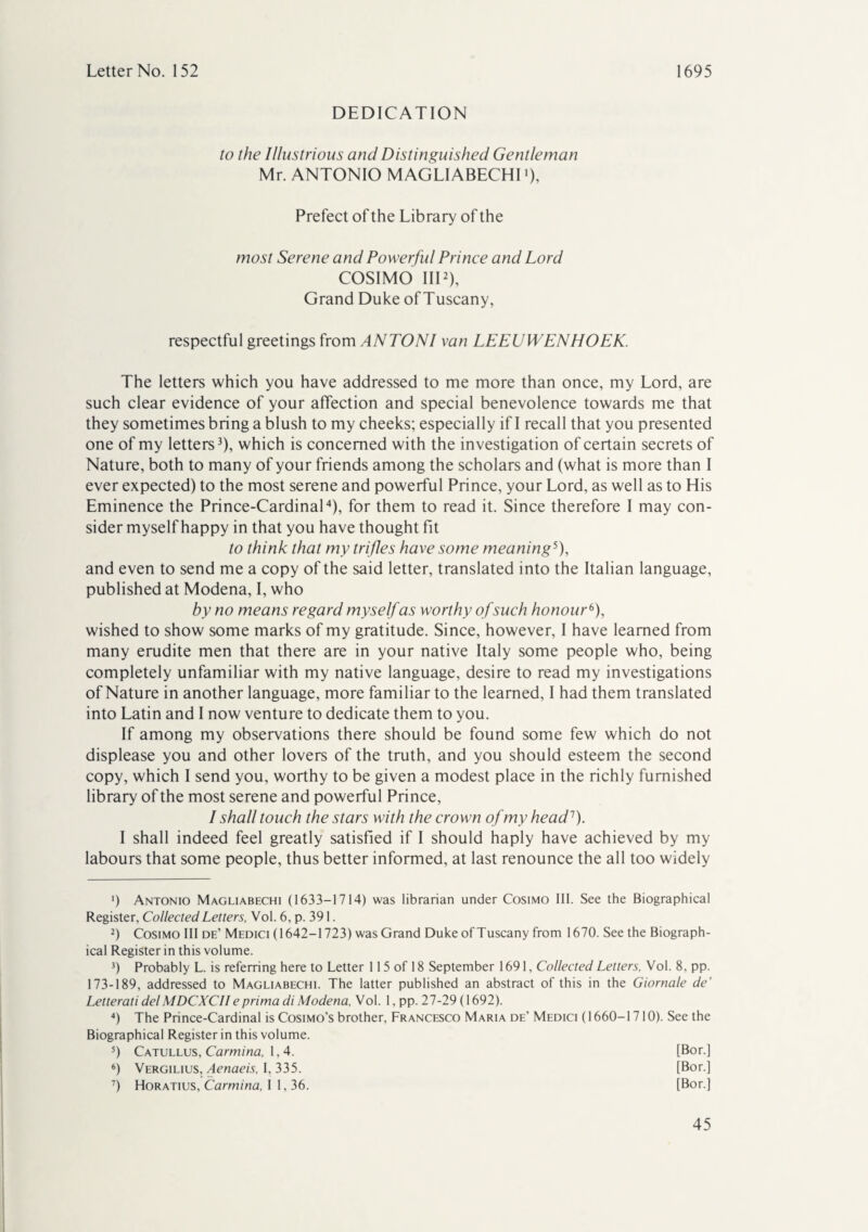 DEDICATION to the Illustrious and Distinguished Gentleman Mr. ANTONIO MAGLIABECHI *), Prefect of the Library of the most Serene and Powerful Prince and Lord COSIMO III2), Grand Duke of Tuscany, respectful greetings from ANTONI van LEEUWENHOEK. The letters which you have addressed to me more than once, my Lord, are such clear evidence of your affection and special benevolence towards me that they sometimes bring a blush to my cheeks; especially if I recall that you presented one of my letters3), which is concerned with the investigation of certain secrets of Nature, both to many of your friends among the scholars and (what is more than I ever expected) to the most serene and powerful Prince, your Lord, as well as to His Eminence the Prince-Cardinal4), for them to read it. Since therefore I may con¬ sider myself happy in that you have thought fit to think that my trifles have some meaning5), and even to send me a copy of the said letter, translated into the Italian language, published at Modena, I, who by no means regard myself as worthy of such honour6 7), wished to show some marks of my gratitude. Since, however, I have learned from many erudite men that there are in your native Italy some people who, being completely unfamiliar with my native language, desire to read my investigations of Nature in another language, more familiar to the learned, I had them translated into Latin and I now venture to dedicate them to you. If among my observations there should be found some few which do not displease you and other lovers of the truth, and you should esteem the second copy, which I send you, worthy to be given a modest place in the richly furnished library of the most serene and powerful Prince, I shall touch the stars with the crown of my head1). I shall indeed feel greatly satisfied if I should haply have achieved by my labours that some people, thus better informed, at last renounce the all too widely ') Antonio Magliabechi (1633-1714) was librarian under Cosimo 111. See the Biographical Register, Collected Letters, Vol. 6, p. 391. 2) Cosimo Ill de’ Medici (1642-1723) was Grand Duke of Tuscany from 1670. See the Biograph¬ ical Register in this volume. 3) Probably L. is referring here to Letter 115 of 18 September 1691, Collected Letters, Vol. 8, pp. 173-189, addressed to Magliabechi. The latter published an abstract of this in the Giornale de’ Letterati delMDCXCII eprima di Modena, Vol. 1, pp. 27-29 (1692). 4) The Prince-Cardinal is Cosimo’s brother, Francesco Maria de’ Medici (1660-1710). See the Biographical Register in this volume. 5) Catullus, Carmina, 1,4. [Bor.] 6) Vergilius, Aenaeis, I, 335. [Bor.] 7) Horatius, Carmina, I 1, 36. [Bor.]