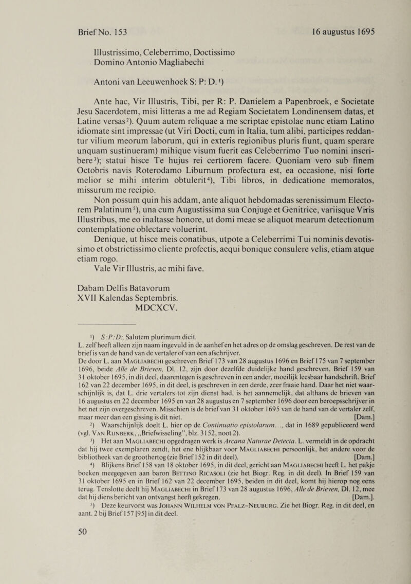 Illustrissimo, Celeberrimo, Doctissimo Domino Antonio Magliabechi Antoni van Leeuwenhoek S: P: D.l) Ante hac, Vir Illustris, Tibi, per R: P. Danielem a Papenbroek, e Societate Jesu Sacerdotem, misi litteras a me ad Regiam Societatem Londinensem datas, et Latine versas2). Quum autem reliquae a me scriptae epistolae nunc etiam Latino idiomate sint impressae (ut Viri Docti, cum in Italia, turn alibi, participes reddan- tur vilium meorum laborum, qui in exteris regionibus pluris fiunt, quam sperare unquam sustinueram) mihique visum fuerit eas Celeberrimo Tuo nomini inscri- bere3); statui hisce Te hujus rei certiorem facere. Quoniam vero sub finem Octobris navis Roterodamo Liburnum profectura est, ea occasione, nisi forte melior se mihi interim obtulerit4), Tibi libros, in dedicatione memoratos, missurum me recipio. Non possum quin his addam, ante aliquot hebdomadas serenissimum Electo- rem Palatinum5), una cum Augustissima sua Conjuge et Genitrice, variisque Viris Illustribus, me eo inaltasse honore, ut domi meae se aliquot mearum detectionum contemplatione oblectare voluerint. Denique, ut hisce meis conatibus, utpote a Celeberrimi Tui nominis devotis- simo et obstrictissimo cliente profectis, aequi bonique consulere velis, etiam atque etiam rogo. Vale Vir Illustris, ac mihi fave. Dabam Delfis Batavorum XVII Kalendas Septembris. MDCXCV. ') S. P. D:, Salutem plurimum dicit. L. zelfheeft alleen zijn naam ingevuld in de aanhef en het adres op de omslag geschreven. De rest van de brief is van de hand van de vertaler of van een afschrijver. De door L. aan Magliabechi geschreven Brief 173 van 28 augustus 1696 en Brief 175 van 7 september 1696, beide Alle de Brieven, Dl. 12, zijn door dezelfde duidelijke hand geschreven. Brief 159 van 31 oktober 1695, in dit deel, daarentegen is geschreven in een ander, moeilijk leesbaar handschrift. Brief 162 van 22 december 1695, in dit deel, is geschreven in een derde, zeer fraaie hand. Daar het niet waar¬ schijnlijk is, dat L. drie vertalers tot zijn dienst had, is het aannemelijk, dat althans de brieven van 16 augustus en 22 december 1695 en van 28 augustus en 7 september 1696 door een beroepsschrijver in het net zijn overgeschreven. Misschien is de brief van 31 oktober 1695 van de hand van de vertaler zelf, maar meer dan een gissing is dit niet. [Dam.] 2) Waarschijnlijk doelt L. hier op de Continuatio epistolarum..., dat in 1689 gepubliceerd werd (vgl. Van Rijnberk, „Briefwisseling”, blz. 3152, noot 2). 3) Het aan Magliabechi opgedragen werk is Arcana Naturae Detecta. L. vermeldt in de opdracht dat hij twee exemplaren zendt, het ene blijkbaar voor Magliabechi persoonlijk, het andere voor de bibliotheek van de groothertog (zie Brief 152 in dit deel). [Dam.] 4) Blijkens Brief 158 van 18 oktober 1695, in dit deel, gericht aan Magliabechi heeft L. het pakje boeken meegegeven aan baron Bettino Ricasoli (zie het Biogr. Reg. in dit deel). In Brief 159 van 31 oktober 1695 en in Brief 162 van 22 december 1695, beiden in dit deel, komt hij hierop nog eens terug. Tenslotte deelt hij Magliabechi in Brief 173 van 28 augustus 1696, Alle de Brieven, Dl. 12, mee dat hij diens bericht van ontvangst heeft gekregen. [Dam.]. 5) Deze keurvorst was Johann Wilhelm von Pfalz-Neuburg. Zie het Biogr. Reg. in dit deel, en aant. 2 bij Brief 157 [95] in dit deel.