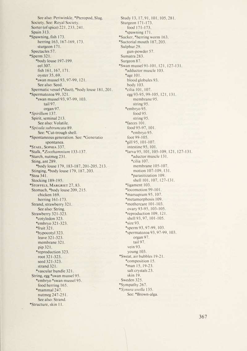 See also: Periwinkle, *Pteropod, Slug. Society. See: Royal Society. Sorter (of spice) 221,233, 241. Spain 313. *Spawning, fish 173. herring 163, 167-169, 173. sturgeon 171. Spectacles 57. *Sperm 321. *body louse 197-199. eel 307. fish 161, 167, 171. oyster 35, 69. *swan mussel 93,97-99, 121. See also: Seed. Spermatic vessel (*duct), *body louse 181,201. *Spermatozoa 99, 321. *swan mussel 93, 97-99, 103. tail 97. organ 97. *Spirillum 137. Spirit, seminal 213. See also: Volatile. *Spisula subtruncata 89. See: *Cut-trough shell. ♦Spontaneous generation. See: *Generatio spontanea. *Stael, Sophia 337. *Stalk, *Zoothamnium 133-137. *Starch, nutmeg 231. Sting, ant 289. ♦body louse 179, 183-187,201 -205,213. Stinging, *body louse 179, 187, 203. ♦Stoa 341. Stocking 189-195. ♦Stoffels, Margriet 27,83. Stomach, *body louse 209, 215. chicken 169. herring 161-173. Strand, strawberry 321. See also: String. Strawberry 321-323. ♦cotyledon 323. ♦embryo 321-323. ♦fruit 321. ♦hypocotyl 323. leave 321 -323. membrane 321. pip 321. ♦reproduction 323. root 321 -323. seed 321-323. strand 321. ♦vascular bundle 321. String, egg *swan mussel 95. ♦embryo *swan mussel 95. food herring 165. ♦mammal 247. nutmeg 247-251. See also: Strand. ♦Structure, skin I 1. Study 13, 17,91, 101, 105,281. Sturgeon 171-173. food 171-173. ♦spawning 171. ♦Sucker, *herring worm 163. ♦Suctorial mouth 187,203. Sulphur 29. gun-powder 57. Sumatra 283. Surgeon 87. ♦Swan mussel 91-101, 121, 127-131. ♦adductor muscle 103. ♦age 101. blood globules 93. body 103. ♦cilia 101, 107. egg 93-95,99-105, 121, 131. membrane 95. string 95. ♦embryo 95. food 95. string 95. ♦faeces 101. food 95-97, 101. ♦embryo 95. foot 99-105. ♦gill 95, 101-107. intestine95. 101. ♦larva 95, 101, 105-109, 121, 127-131. ♦aductor muscle 131. ♦cilia 107. membrane 105-107. motion 107-109, 131. ♦parasitization 109. shell 101, 107, 127-131. ♦ligament 103. ♦locomotion 99-101. ♦marsupium 95, 107. ♦metamorphosis 109. ♦mothercare 101-103. ovary 93-95, 103-105. ♦reproduction 109, 121. shell 93, 97, 101-105. ♦size 93. ♦sperm 93,97-99, 103. ♦spermatozoa 93, 97-99, 103. organ 97. tail 97. vein 93. young 103. ♦Sweat, air bubbles 19-21. ♦composition 15. ♦man 1 5, 19-23. salt crystals 23. skin 19. Sweden 325. ♦Sympathy 267. *Synura uvella 135. See: *Brown-alga.