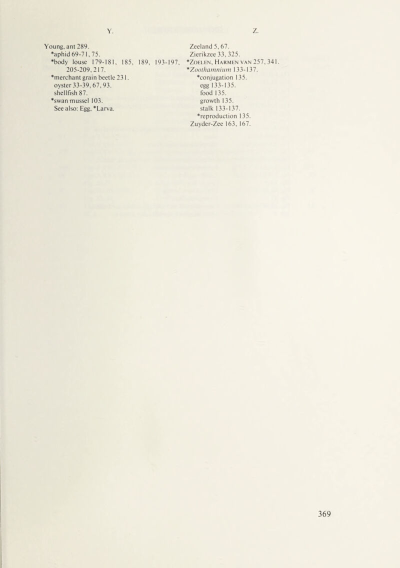 Y. Z. Young, ant 289. Zeeland 5,67. *aphid 69-71,75. Zierikzee 33, 325. *body louse 179-181, 185, 189, 193-197, *Zoelen, Harmen van 257,341 205-209,217. *merchant grain beetle 231. oyster 33-39,67,93. shellfish 87. *swan mussel 103. See also: Egg, *Larva. *Zoothamnium 133-137. *conjugation 135. egg 133-135. food 135. growth 135. stalk 133-137. *reproduction 135. Zuyder-Zee 163, 167.