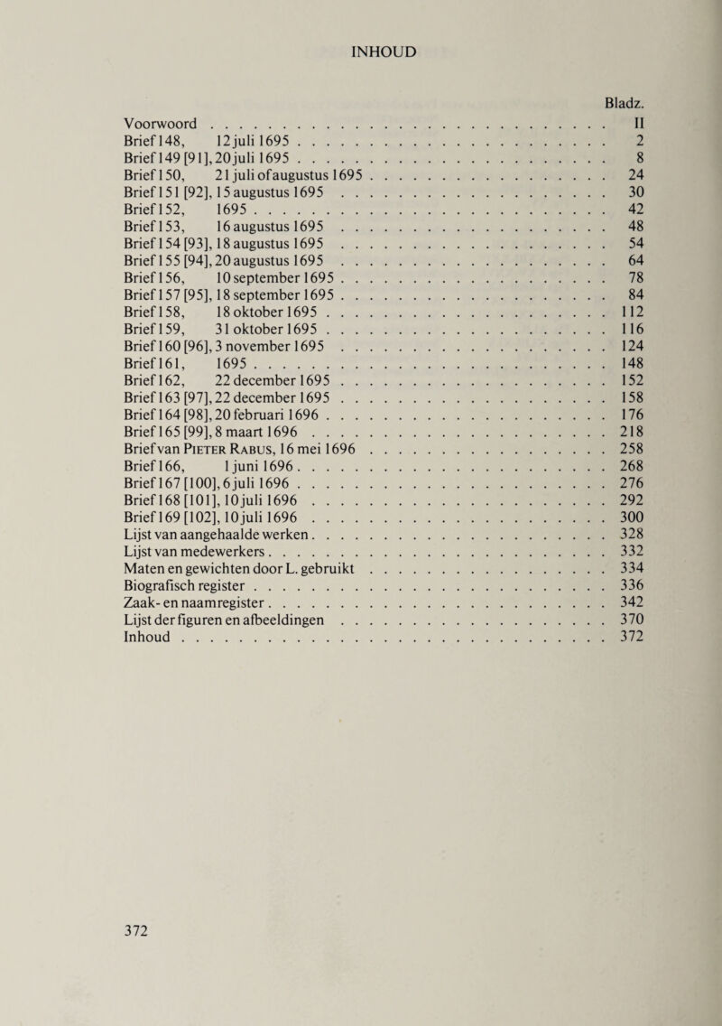 INHOUD Bladz. Voorwoord. II Brief 148, 12 juli 1695 . 2 Brief 149 [91], 20 juli 1695 . 8 Brief 150, 21 juli ofaugustus 1695 . 24 Brief 151 [92], 15 augustus 1695 30 Brief 152, 1695 . 42 Brief 153, 16 augustus 1695 48 Brief 154 [93], 18 augustus 1695 54 Brief 155 [94], 20augustus 1695 64 Briefl56, 10 september 1695 . 78 Brief 157 [95], 18 september 1695 . 84 Brief 158, 18 oktober 1695 .112 Brief 159, 31 oktober 1695 .116 Brief 160 [96], 3 november 1695 124 Brief 161, 1695 .148 Brief 162, 22 december 1695 .152 Brief 163 [97],22 december 1695 .158 Brief 164 [98], 20 februari 1696 .176 Brief 165 [99], 8 maart 1696 . 218 Brief van Pieter Rabus, 16 mei 1696 . 258 Brief 166, 1 juni 1696 . 268 Brief 167 [100], 6 juli 1696 . 276 Brief 168 [101], lOjuli 1696 . 292 Brief 169 [102], lOjuli 1696 . 300 Lijst van aangehaalde werken.328 Lijst van medewerkers.332 Maten en gewichten door L. gebruikt.334 Biografisch register.336 Zaak- en naamregister.342 Lijst der figuren en afbeeldingen.370 Inhoud.372