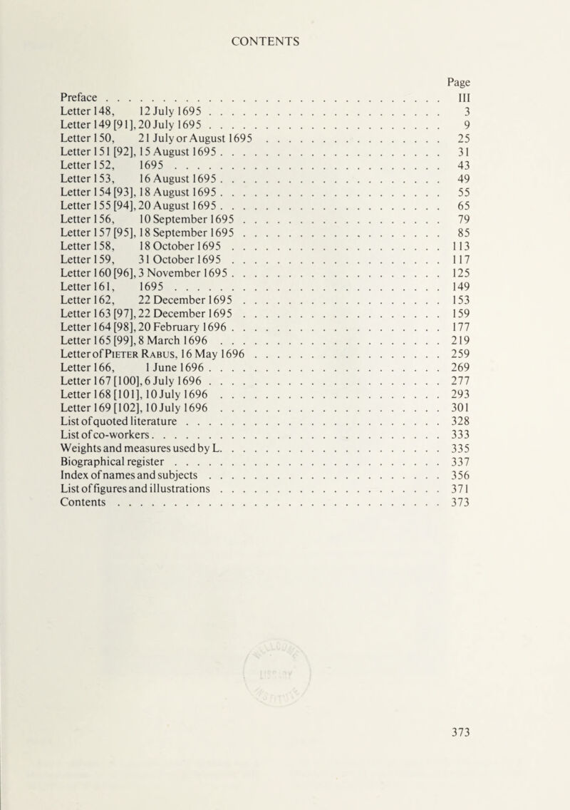 CONTENTS Page Preface. Ill Letter 148, 12 July 1695 . 3 Letter 149 [91], 20 July 1695 . 9 Letter 150, 21 July or August 1695 25 Letter 151 [92], 15 August 1695 . 31 Letter 152, 1695 . 43 Letter 153, 16 August 1695 . 49 Letter 154 [93], 18 August 1695 . 55 Letter 155 [94], 20 August 1695 . 65 Letter 156, 10 September 1695 . 79 Letter 157 [95], 18 September 1695 . 85 Letter 158, 18 October 1695 .113 Letter 159, 31 October 1695 .117 Letter 160 [96], 3 November 1695 . 125 Letter 161, 1695 .149 Letter 162, 22 December 1695 .153 Letter 163 [97], 22 December 1695 . 159 Letter 164 [98], 20 February 1696 . 177 Letter 165 [99], 8 March 1696 219 Letter of Pieter Rabus, 16 May 1696 . 259 Letter 166, 1 June 1696 . 269 Letter 167 [100], 6 July 1696 . 277 Letter 168 [101], 10 July 1696 . 293 Letter 169 [102], 10 July 1696 . 301 List of quoted literature.328 List of co-workers.333 Weights and measures used by L.335 Biographical register.337 Index ofnames and subjects.356 List of figures and illustrations.371 Contents.373