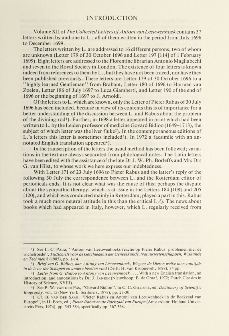 INTRODUCTION VolumeXII of The Collected Letters of Antoni van Leeuwenhoek contains37 letters written by and one to L., all of them written in the period from July 1696 to December 1699. The letters written by L. are addressed to 16 different persons, two of whom are unknown (Letter 179 of 30 October 1696 and Letter 197 [114] of 1 February 1699). Eight letters are addressed to the Florentine librarian Antonio Magliabechi and seven to the Royal Society in London. The existence of four letters is known indeed from references to them by L., but they have not been traced, nor have they been published previously. These letters are Letter 179 of 30 October 1696 to a ’’highly learned Gentleman” from Brabant, Letter 180 of 1696 to Harmen van Zoelen, Letter 186 of July 1697 to Luca Giamberti, and Letter 190 of the end of 1696 or the beginning of 1697 to J. Arnoldi. Of the letters to L. which are known, only the Letter of Pieter Rabus of 30 July 1696 has been included, because in view of its contents this is of importance for a better understanding of the discussion between L. and Rabus about the problem of the divining-rod1). Further, in 1698 a letter appeared in print which had been written to L. by the Leiden professor of medicine Govard Bidloo (1649-1713), the subject of which letter was the liver fluke2). In the contemporaneous editions of L.’s letters this letter is sometimes included3). In 1972 a facsimile with an an¬ notated English translation appeared4). In the transcription of the letters the usual method has been followed; varia¬ tions in the text are always separated from philological notes. The Latin letters have been edited with the assistance of the late Dr J. W. Ph. Borleffs and Mrs Drs G. van Hilst, to whose work we here express our indebtedness. With Letter 171 of 23 July 1696 to Pieter Rabus and the latter’s reply of the following 30 July the correspondence between L. and the Rotterdam editor of periodicals ends. It is not clear what was the cause of this; perhaps the dispute about the sympathie therapy, which is at issue in the Letters 184 [108] and 205 [120], and which was conducted mainly in Rotterdam, played apart in this. Rabus took a much more neutral attitude in this than the critical L.5). The news about books which had appeared in Italy, however, which L. regularly received from ') See L. C. Palm, ’’Antoni van Leeuwenhoeks reactie op Pieter Rabus’ problemen met de wichelroede”, Tijdschrift voor de Geschiedenis der Geneeskunde, Natuurwetenschappen, Wiskunde en Techniek 8 (1985), pp. 1-14. 2) Brief van G. Bidloo, aan Antony van Leeuwenhoek; Wegens de Dieren welke men zomtijds in de lever der Schapen en andere beesten vind (Delft: H. van Kroonevelt, 1698), 34 pp. 3) Letter from G. Bidloo to Antony van Leeuwenhoek .... With a new English translation, an introduction, and annotations by Dr. J. Jansen (Nieuwkoop: B. de Graaf, 1972; Dutch Classics in History of Science, XVI11). 4) See P. W. van der Pas, ’’Govard Bidloo”, in C. C. Gillispie, ed. Dictionary of Scientific Biography, vol. 15 (New York: Scribners, 1978), pp. 28-30. 5) Cf. B. van der Saag, ’’Pieter Rabus en Antoni van Leeuwenhoek in de Boekzaal van Europe”, in H. Bots, ed., Pieter Rabus en de Boekzaal van Europe (Amsterdam: Holland Univer-