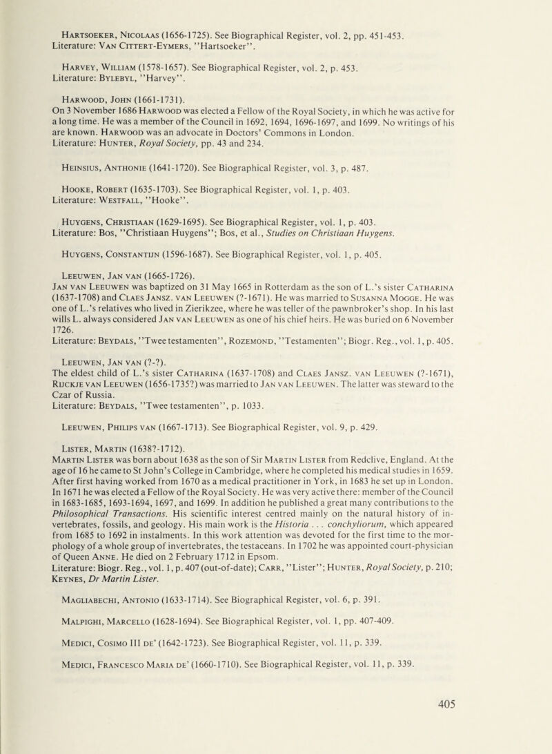 Hartsoeker, Nicolaas (1656-1725). See Biographical Register, vol. 2, pp. 451-453. Literature: Van Cittert-Eymers, ’’Hartsoeker”. Harvey, William (1578-1657). See Biographical Register, vol. 2, p. 453. Literature: Bylebyl, ’’Harvey”. Harwood, John (1661-1731). On 3 November 1686 Harwood was elected a Fellow of the Royal Society, in which he was active for along time. He was a member of the Council in 1692, 1694, 1696-1697, and 1699. No writings of his are known. Harwood was an advocate in Doctors’ Commons in London. Literature: Hunter, Royal Society, pp. 43 and 234. Heinsius, Anthonie (1641-1720). See Biographical Register, vol. 3, p. 487. Hooke, Robert (1635-1703). See Biographical Register, vol. 1, p. 403. Literature: Westfall, ’’Hooke”. Huygens, Christiaan (1629-1695). See Biographical Register, vol. 1, p. 403. Literature: Bos, ’’Christiaan Huygens”; Bos, et al., Studies on Christiaan Huygens. Huygens, Constantijn (1596-1687). See Biographical Register, vol. 1, p. 405. Leeuwen, Jan van (1665-1726). Jan van Leeuwen was baptized on 31 May 1665 in Rotterdam as the son of L.’s sister Catharina (1637-1708) and Claes Jansz. van Leeuwen (7-1671). He was married to Susanna Mogge. He was one of L.’s relatives who lived in Zierikzee, where he was teller of the pawnbroker’s shop. In his last wills L. always considered Jan van Leeuwen as one of his chief heirs. He was buried on 6 November 1726. Literature: Beydals, ’’Tweetestamenten”, Rozemond, ’’Testamenten”; Biogr. Reg., vol. 1, p. 405. Leeuwen, Jan van (?-?). The eldest child of L.’s sister Catharina (1637-1708) and Claes Jansz. van Leeuwen (7-1671), Rijckje van Leeuwen (1656-1735?) was married to Jan van Leeuwen. The latter was steward to the Czar of Russia. Literature: Beydals, ’’Twee testamenten”, p. 1033. Leeuwen, Philips van (1667-1713). See Biographical Register, vol. 9, p. 429. Lister, Martin (16387-1712). Martin Lister was born about 1638 as the son of Sir Martin Lister from Redclive, England. At the age of 16 he came to St John’s College in Cambridge, where he completed his medical studies in 1659. After first having worked from 1670 as a medical practitioner in York, in 1683 he set up in London. In 1671 he was elected a Fellow of the Royal Society. He was very active there: member of the Council in 1683-1685, 1693-1694, 1697, and 1699. In addition he published a great many contributions to the Philosophical Transactions. His scientific interest centred mainly on the natural history of in¬ vertebrates, fossils, and geology. His main work is the Historia . . . conchyliorum, which appeared from 1685 to 1692 in instalments. In this work attention was devoted for the first time to the mor¬ phology of a whole group of invertebrates, the testaceans. In 1702 he was appointed court-physician of Queen Anne. He died on 2 February 1712 in Epsom. Literature: Biogr. Reg., vol. 1, p. 407 (out-of-date); Carr, ’’Lister”; Hunter, Royal Society, p. 210; Keynes, Dr Martin Lister. Magliabechi, Antonio (1633-1714). See Biographical Register, vol. 6, p. 391. Malpighi, Marcello (1628-1694). See Biographical Register, vol. 1, pp. 407-409. Medici, Cosimo III de’ (1642-1723). See Biographical Register, vol. 11, p. 339. Medici, Francesco Maria de’ (1660-1710). See Biographical Register, vol. 11, p. 339.
