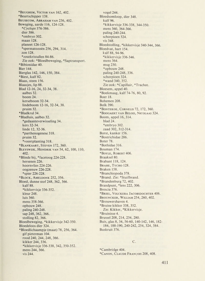 *Beughem, Victor van 162, 402. ■Beurtschipper 138. Beusecom, Abraham van 236, 402. Beweging, aarde 116, 124-128. *Cyclops 376-386. dier 386. *embryo 302. maan 128. planeet 126-128. “spermatozoën 256, 294, 314. zon 128. ■zoutkristallen 84-86. Zie ook: Bloedbeweging, Saptransport. Bibionidae 40. Bier 144. Bierglas 142, 146, 150, 384. Biest, kalf 82. Blaas,steen 156. Blaasjes, lip 88. Blad 12-16, 24, 32-34, 38. aalbes 32. boom 24. kerseboom 32-34. lindeboom 12-16, 32-34, 38. pruim 32. Bladkrul 34. Bladluis, aalbes 32. gedaanteverwisseling 34. kers 32-34. linde 12, 32-36. parthenogenese 318. pruim 32. voortplanting 318. Blankaart, Steven 172, 360. Bleyswijk, Hendrik van 54, 62, 100, 110, 402. Blinde bij, facetoog 224-228. hersenen 226. hoornvlies 224-226. oogzenuw 226-228. spier 226-228. Block, Ameldonk 252, 356. Bloed, dunne stof 248, 362, 366. kalf 88. kikkervisje 336-352. kleur 248. luis 360. mens 358-366. opbouw 248. paling 240-248. sap 248, 362, 366. stolling 82, 366. Bloedbeweging, kikkervisje 342-350. Bloedeloos dier 324. Bloedlichaampje (maat) 78, 256, 364. gif pieterman 104. rood 240, 244, 248, 366. kikker 244,336. kikkervisje 336-338, 342, 350-352. mens 244, 366. vis 244. vogel 244. Bloedsomloop, dier 348. kalf 96. kikkervisje 336-338, 344-350. mens 360, 364-366. paling 240-244. schorpioen 324. vis 348. Bloedstolling, kikkervisje 340-344, 366. Bloedvat, hart 154. kalf 88, 94-96. kikkervisje 336-346. mens 364. mug 230. opbouw 248. paling 240-248, 336. schorpioen 324. wand 340, 352. Zie ook: Capillair, Trachee. Bloesem, appel 40. Boekmaag, kalf 74-76, 80, 92. Boer 18. Bohemen 208. Bolk 390. Bontekoe, Cornelis72, 172, 360. Boogaert van Belois, Nicolaas 324. Boom, appel 16, 314. blad 24. embryo 302. zaad 302, 312-314. Borst, kanker 156. Bostrichidae 286. Boter 78. Bothidae 316. Bouman 174. Boyle, Robert 406. Braaksel 80. Brabant 118, 124. Brahe, Tycho 128. Braken 158. Branchiopoda 378. Brand. Zie: Stuifbrand. Brandenburg 72,402. Brandpunt, lens 222, 306. Brescia 376. Briel, Volckera Jacobsdochter 406. Brouncker, William 254, 260, 402. Brouwershaven 4. Bruine kikker 338, 352. Zie: Kikker, Kikkervisje. Bruinisse 4. Brussel 208, 214, 234, 280. Buis, glas 8, 34, 56-60, 140-142, 146, 182- 184, 188-190, 240-242, 254, 324, 384. Buskruit 376. C. Cambridge 404. Canon, Claude Francois 208, 408.