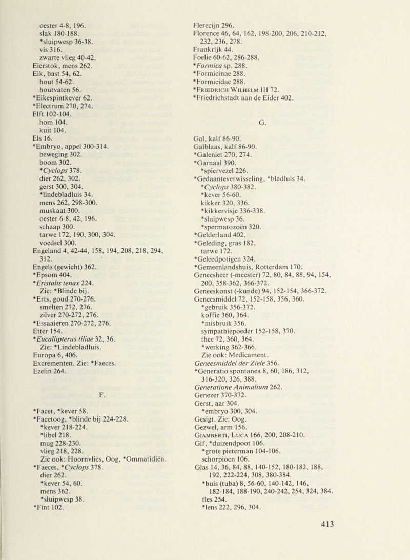 oester 4-8, 196. slak 180-188. *sluipwesp 36-38. vis 316. zwarte vlieg 40-42. Eierstok, mens 262. Eik, bast 54, 62. hout 54-62. houtvaten 56. *Eikespintkever 62. *Electrum 270, 274. Elft 102-104. hom 104. kuit 104. Els 16. *Embryo, appel 300-314. beweging 302. boom 302. * Cyclops 378. dier 262, 302. gerst 300, 304. *lindebladluis 34. mens 262, 298-300. muskaat 300. oester 6-8, 42, 196. schaap 300. tarwe 172, 190, 300, 304. voedsel 300. Engeland 4, 42-44, 158, 194, 208, 218, 294, 312. Engels (gewicht) 362. *Epsom 404. * Eristalis tenax 224. Zie: *Blinde bij. *Erts, goud 270-276. smelten 272, 276. zilver 270-272, 276. *Essaaieren 270-272, 276. Etter 154. *Eucallipterus tiliae 32, 36. Zie: *Lindebladluis. Europa 6, 406. Excrementen. Zie: *Faeces. Ezelin 264. F. *Facet, *kever 58. *Facetoog, *blinde bij 224-228. ♦kever 218-224. ♦libel 218. mug 228-230. vlieg 218, 228. Zie ook: Hoornvlies, Oog, *Ommatidiën. ♦Faeces, *Cyclops 378. dier 262. ♦kever 54, 60. mens 362. ♦sluipwesp 38. ♦Fint 102. Flerecijn 296. Florence 46, 64, 162, 198-200, 206, 210-212, 232, 236,278. Frankrijk 44. Foelie 60-62, 286-288. *Eormica sp. 288. ♦Formicinae 288. ♦Formicidae 288. ♦Friedrich Wilhelm 111 72. ♦Friedrichstadt aan de Eider 402. G. Gal, kalf 86-90. Galblaas, kalf 86-90. ♦Galeniet 270, 274. ♦Garnaal 390. ♦spiervezel 226. ♦Gedaanteverwisseling, *bladluis 34. *Cyclops 380-382. ♦kever 56-60. kikker 320, 336. ♦kikkervisje 336-338. ♦sluipwesp 36. ♦spermatozoën 320. ♦Gelderland 402. ♦Geleding, gras 182. tarwe 172. ♦Geleedpotigen 324. ♦Gemeenlandshuis, Rotterdam 170. Geneesheer (-meester) 72, 80, 84, 88, 94, 154, 200, 358-362, 366-372. Geneeskonst (-kunde) 94, 152-154, 366-372. Geneesmiddel 72, 152-158, 356, 360. ♦gebruik 356-372. koffie 360, 364. ♦misbruik 356. sympathiepoeder 152-158, 370. thee 72, 360, 364. ♦werking 362-366. Zie ook: Medicament. Geneesmiddel der Ziele 356. ♦Generatio spontanea 8, 60, 186, 312, 316-320, 326, 388. Generatione Animalium 262. Genezer 370-372. Gerst, aar 304. ♦embryo 300, 304. Gesigt. Zie: Oog. Gezwel, arm 156. Giamberti, Luca 166, 200, 208-210. Gif, *duizendpoot 106. ♦grote pieterman 104-106. schorpioen 106. Glas 14, 36, 84, 88, 140-152, 180-182, 188, 192, 222-224, 308, 380-384. ♦buis (tuba) 8, 56-60, 140-142, 146, 182-184, 188-190, 240-242, 254, 324, 384. fles 254. ♦lens 222, 296, 304.