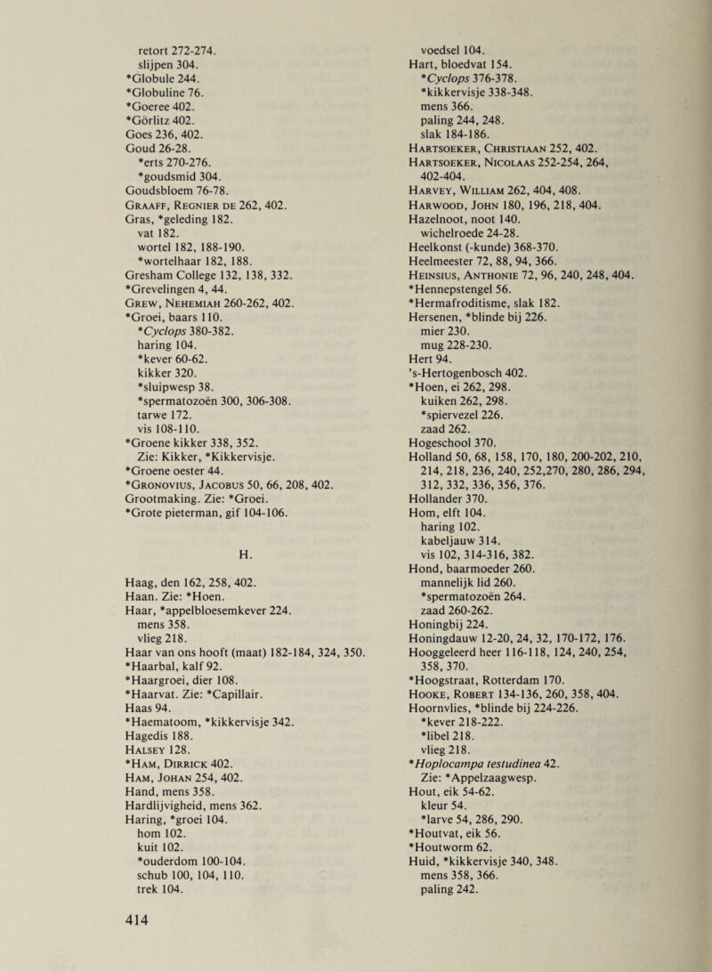 retort 272-274. slijpen 304. ♦Globule 244. *Globuline 76. ♦Goeree 402. ♦Görlitz 402. Goes 236, 402. Goud 26-28. *erts 270-276. ♦goudsmid 304. Goudsbloem 76-78. Graaff, Regnier de 262, 402. Gras, *geleding 182. vat 182. wortel 182, 188-190. *wortelhaar 182, 188. Gresham College 132, 138, 332. ♦Grevelingen 4, 44. Grew, Nehemiah 260-262, 402. ♦Groei, baars 110. * Cyclops 380-382. haring 104. ♦kever 60-62. kikker 320. *sluipwesp 38. *spermatozoën 300, 306-308. tarwe 172. vis 108-110. ♦Groene kikker 338, 352. Zie: Kikker, *Kikkervisje. *Groene oester 44. *Gronovius, Jacobus 50, 66, 208, 402. Grootmaking. Zie: *Groei. *Grote pieterman, gif 104-106. H. Haag, den 162, 258, 402. Haan. Zie: *Hoen. Haar, *appelbloesemkever 224. mens 358. vlieg 218. Haar van ons hooft (maat) 182-184, 324, 350. ♦Haarbal, kalf 92. *Haargroei, dier 108. ♦Haarvat. Zie: *Capillair. Haas 94. ♦Haematoom, *kikkervisje 342. Hagedis 188. Halsey 128. ♦Ham, Dirrick 402. Ham, Johan 254, 402. Hand, mens 358. Hardlijvigheid, mens 362. Haring, *groei 104. hom 102. kuit 102. ♦ouderdom 100-104. schub 100, 104, 110. trek 104. voedsel 104. Hart, bloedvat 154. * Cyclops 376-378. ♦kikkervisje 338-348. mens 366. paling 244, 248. slak 184-186. Hartsoeker, Christiaan 252, 402. Hartsoeker, Nicolaas 252-254, 264, 402-404. Harvey, William 262, 404, 408. Harwood, John 180, 196, 218, 404. Hazelnoot, noot 140. wichelroede 24-28. Heelkonst (-kunde) 368-370. Heelmeester 72, 88, 94, 366. Heinsius, Anthonie 72, 96, 240, 248, 404. ♦Hennepstengel 56. ♦Hermafroditisme, slak 182. Hersenen, ♦blinde bij 226. mier 230. mug 228-230. Hert 94. ’s-Hertogenbosch 402. ♦Hoen, ei 262, 298. kuiken 262, 298. ♦spiervezel 226. zaad 262. Hogeschool 370. Holland 50, 68, 158, 170, 180, 200-202, 210, 214, 218, 236, 240, 252,270, 280, 286, 294, 312, 332, 336, 356,376. Hollander 370. Hom, elft 104. haring 102. kabeljauw 314. vis 102, 314-316, 382. Hond, baarmoeder 260. mannelijk lid 260. ♦spermatozoën 264. zaad 260-262. Honingbij 224. Honingdauw 12-20, 24, 32, 170-172, 176. Hooggeleerd heer 116-118, 124, 240, 254, 358,370. ♦Hoogstraat, Rotterdam 170. Hooke, Robert 134-136, 260, 358, 404. Hoornvlies, *blinde bij 224-226. ♦kever 218-222. ♦libel 218. vlieg 218. * Hoplocampa testudinea 42. Zie: *Appelzaagwesp. Hout, eik 54-62. kleur 54. ♦larve 54, 286, 290. ♦Houtvat, eik 56. ♦Houtworm 62. Huid, *kikkervisje 340, 348. mens 358, 366. paling 242.