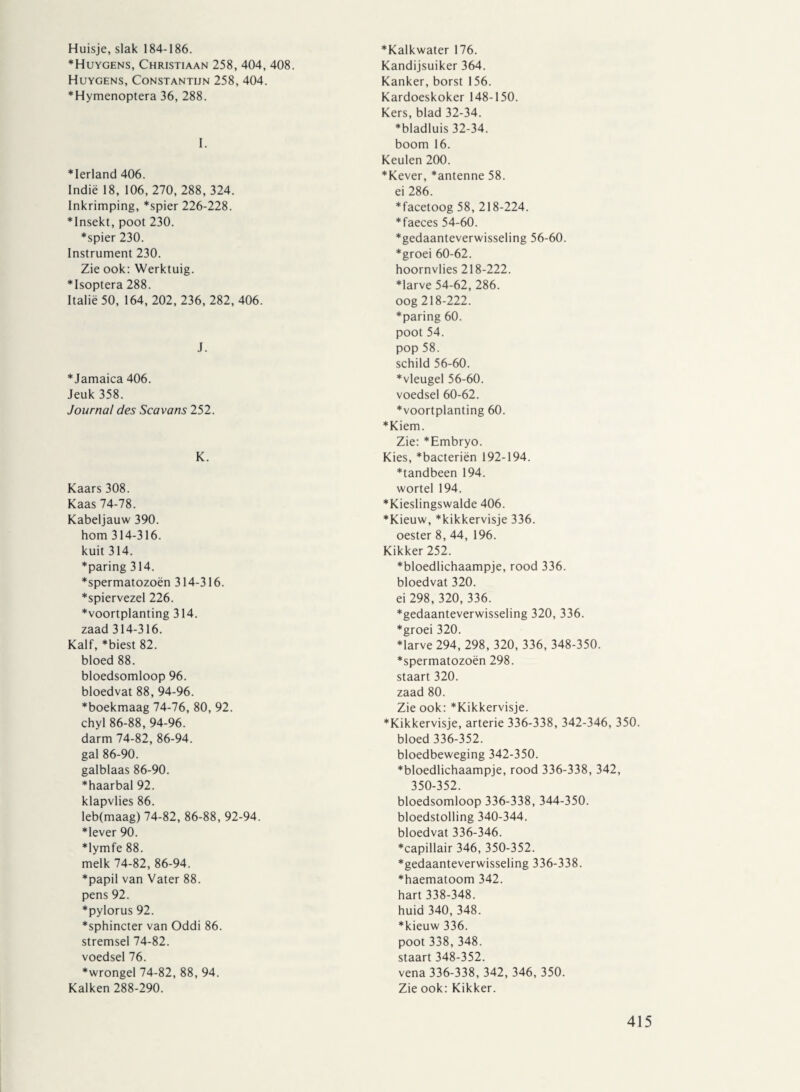 Huisje, slak 184-186. *Huygens, Christiaan 258, 404, 408. Huygens, Constantijn 258, 404. *Hymenoptera 36, 288. I. *Ierland 406. Indië 18, 106, 270, 288, 324. Inkrimping, *spier 226-228. ♦Insekt, poot 230. *spier 230. Instrument 230. Zie ook: Werktuig. ♦Isoptera 288. Italië 50, 164, 202, 236, 282, 406. J. *Jamaica 406. Jeuk 358. Journal des Scavans 252. K. Kaars 308. Kaas 74-78. Kabeljauw 390. hom 314-316. kuit 314. *paring 314. *spermatozoën 314-316. *spiervezel 226. Voortplanting 314. zaad 314-316. Kalf, *biest 82. bloed 88. bloedsomloop 96. bloedvat 88, 94-96. *boekmaag 74-76, 80, 92. chyl 86-88, 94-96. darm 74-82, 86-94. gal 86-90. galblaas 86-90. *haarbal 92. klapvlies 86. leb(maag) 74-82, 86-88, 92-94. ♦lever 90. ♦lymfe 88. melk 74-82, 86-94. *papil van Vater 88. pens 92. ♦pylorus 92. *sphincter van Oddi 86. stremsel 74-82. voedsel 76. ♦wrongel 74-82, 88, 94. Kalken 288-290. *Kalkwater 176. Kandijsuiker 364. Kanker, borst 156. Kardoeskoker 148-150. Kers, blad 32-34. * bladluis 32-34. boom 16. Keulen 200. *Kever, *antenne 58. ei 286. *facetoog 58, 218-224. * faeces 54-60. ♦gedaanteverwisseling 56-60. ♦groei 60-62. hoornvlies 218-222. ♦larve 54-62, 286. oog 218-222. ♦paring 60. poot 54. pop 58. schild 56-60. ♦vleugel 56-60. voedsel 60-62. ♦voortplanting 60. ♦Kiem. Zie: *Embryo. Kies, *bacteriën 192-194. ♦tandbeen 194. wortel 194. ♦Kieslingswalde 406. ♦Kieuw, *kikkervisje 336. oester 8, 44, 196. Kikker 252. ♦bloedlichaampje, rood 336. bloedvat 320. ei 298, 320, 336. ♦gedaanteverwisseling 320, 336. ♦groei 320. ♦larve 294, 298, 320, 336, 348-350. ♦spermatozoën 298. staart 320. zaad 80. Zie ook: *Kikkervisje. ♦Kikkervisje, arterie 336-338, 342-346, 350 bloed 336-352. bloedbeweging 342-350. ♦bloedlichaampje, rood 336-338, 342, 350-352. bloedsomloop 336-338, 344-350. bloedstolling 340-344. bloedvat 336-346. ♦capillair 346, 350-352. ♦gedaanteverwisseling 336-338. ♦haematoom 342. hart 338-348. huid 340, 348. ♦kieuw 336. poot 338,348. staart 348-352. vena 336-338, 342, 346, 350. Zie ook: Kikker.