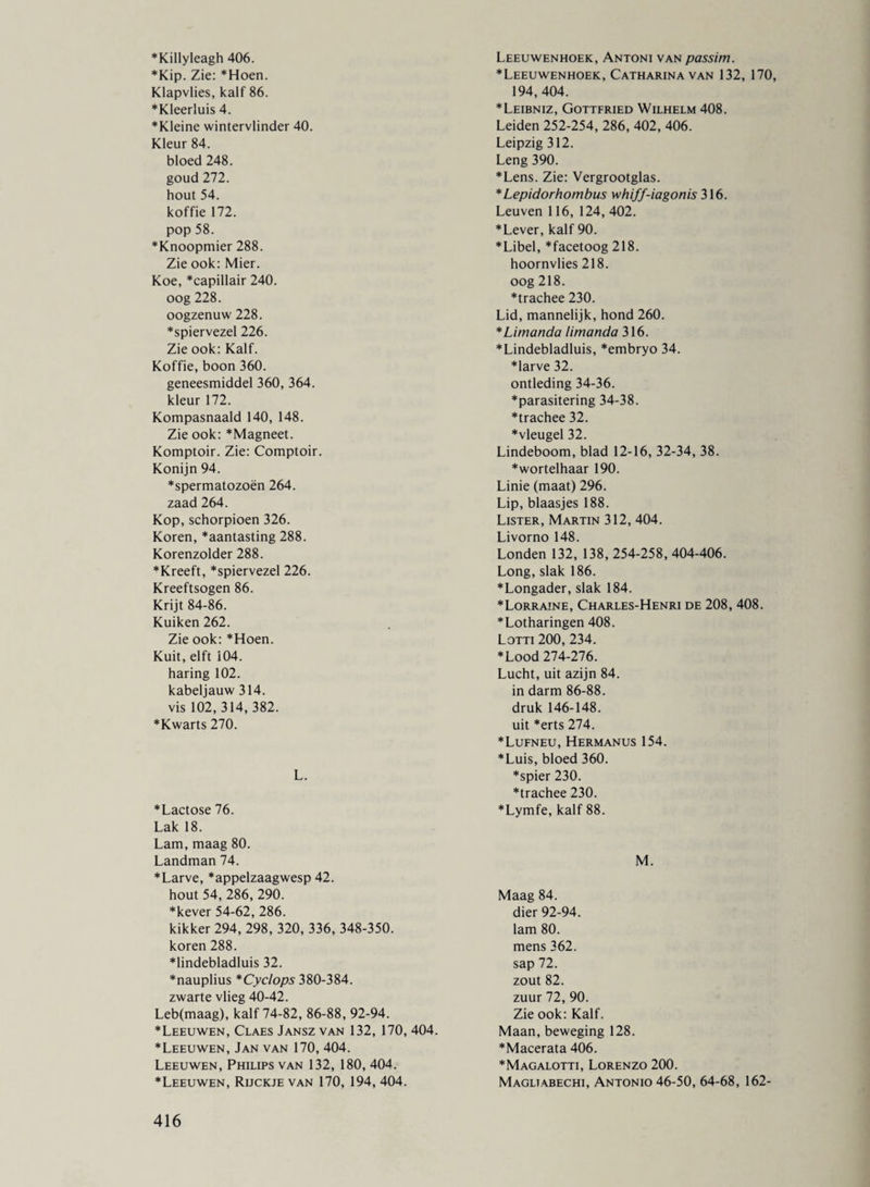 *Killyleagh 406. ♦Kip. Zie: *Hoen. Klapvlies, kalf 86. ♦Kleerluis 4. ♦Kleine wintervlinder 40. Kleur 84. bloed 248. goud 272. hout 54. koffie 172. pop 58. ♦Knoopmier 288. Zie ook: Mier. Koe, *capillair 240. oog 228. oogzenuw 228. *spiervezel 226. Zie ook: Kalf. Koffie, boon 360. geneesmiddel 360, 364. kleur 172. Kompasnaald 140, 148. Zie ook: *Magneet. Komptoir. Zie: Comptoir. Konijn 94. ♦spermatozoën 264. zaad 264. Kop, schorpioen 326. Koren, *aantasting 288. Korenzolder 288. ♦Kreeft, *spiervezel 226. Kreeftsogen 86. Krijt 84-86. Kuiken 262. Zie ook: *Hoen. Kuit, elft 104. haring 102. kabeljauw 314. vis 102, 314, 382. *Kwarts 270. L. *Lactose 76. Lak 18. Lam, maag 80. Landman 74. *Larve, *appelzaagwesp 42. hout 54,286,290. *kever 54-62, 286. kikker 294, 298, 320, 336, 348-350. koren 288. *lindebladluis 32. ♦nauplius *Cyclops 380-384. zwarte vlieg 40-42. Leb(maag), kalf 74-82, 86-88, 92-94. *Leeuwen, Claes Jansz van 132, 170, 404. ♦Leeuwen, Jan van 170, 404. Leeuwen, Philips van 132, 180, 404. ♦Leeuwen, Rijckje van 170, 194, 404. Leeuwenhoek, Antoni van passim. ♦Leeuwenhoek, Catharina van 132, 170, 194,404. ♦Leibniz, Gottfried Wilhelm 408. Leiden 252-254, 286, 402, 406. Leipzig 312. Leng 390. ♦Lens. Zie: Vergrootglas. ♦ Lepidorhombus whiff-iagonis 316. Leuven 116, 124, 402. ♦Lever, kalf 90. ♦Libel, *facetoog 218. hoornvlies 218. oog 218. ♦trachee 230. Lid, mannelijk, hond 260. *Limanda limanda 316. ♦Lindebladluis, *embryo 34. ♦larve 32. ontleding 34-36. ♦parasitering 34-38. ♦trachee 32. ♦vleugel 32. Lindeboom, blad 12-16, 32-34, 38. ♦wortelhaar 190. Linie (maat) 296. Lip, blaasjes 188. Lister, Martin 312, 404. Livorno 148. Londen 132, 138, 254-258, 404-406. Long, slak 186. ♦Longader, slak 184. ♦Lorraine, Charles-Henri de 208, 408. ♦Lotharingen 408. Lotti 200, 234. ♦Lood 274-276. Lucht, uit azijn 84. in darm 86-88. druk 146-148. uit *erts 274. ♦Lufneu, Hermanus 154. ♦Luis, bloed 360. ♦spier 230. ♦trachee 230. ♦Lymfe, kalf 88. M. Maag 84. dier 92-94. lam 80. mens 362. sap 72. zout 82. zuur 72, 90. Zie ook: Kalf. Maan, beweging 128. ♦Macerata 406. ♦Magalotti, Lorenzo 200. Magliabechi, Antonio 46-50, 64-68, 162-