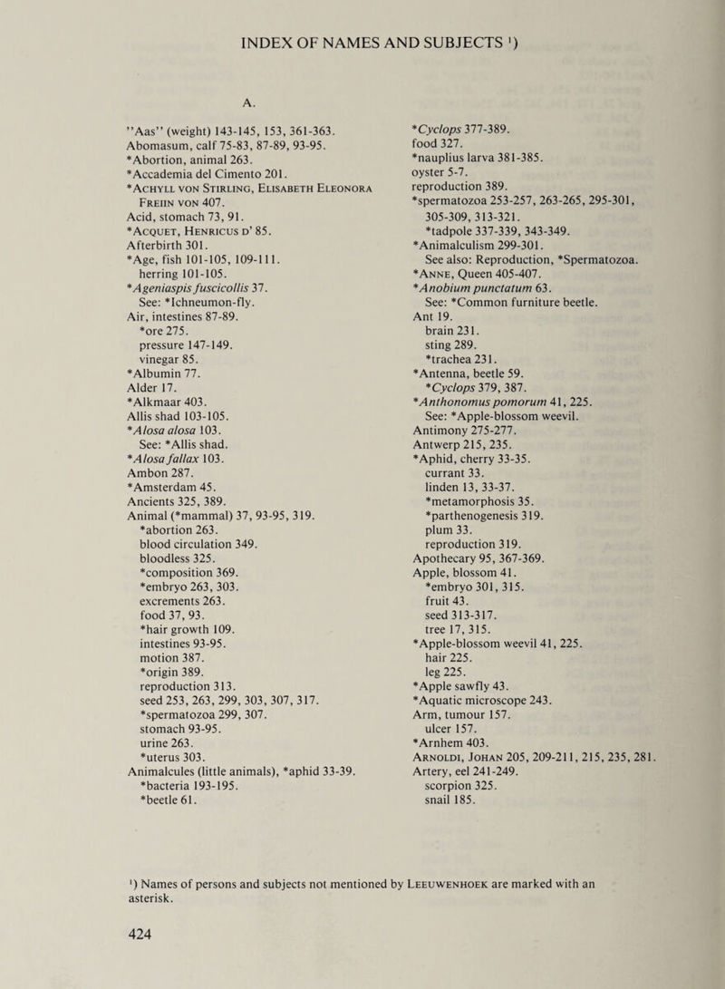 INDEX OF NAMES AND SUBJECTS ') A. ”Aas” (weight) 143-145, 153, 361-363. Abomasum, calf 75-83, 87-89, 93-95. *Abortion, animal 263. *Accademia del Cimento 201. *Achyll von Stirling, Elisabeth Eleonora Freiin von 407. Acid, stomach 73, 91. *Acquet, Henricus d’ 85. Afterbirth 301. *Age, fish 101-105, 109-111. herring 101-105. 'Ageniaspis fuscicollis 37. See: *Ichneumon-fly. Air, intestines 87-89. *ore 275. pressure 147-149. vinegar 85. *Albumin 77. Alder 17. * Alkmaar 403. Allis shad 103-105. *Alosa alosa 103. See: * Allis shad. * Alosa fallax 103. Ambon 287. ♦Amsterdam 45. Ancients 325, 389. Animal (*mammal) 37, 93-95, 319. ♦abortion 263. blood circulation 349. bloodless 325. *composition 369. *embryo 263, 303. excrements 263. food 37, 93. *hair growth 109. intestines 93-95. motion 387. *origin 389. reproduction 313. seed 253, 263, 299, 303, 307, 317. *spermatozoa 299, 307. stomach 93-95. urine 263. *uterus 303. Animalcules (little animals), *aphid 33-39. *bacteria 193-195. ♦beetle 61. * Cyclops 377-389. food 327. *nauplius larva 381-385. oyster 5-7. reproduction 389. *spermatozoa 253-257, 263-265, 295-301, 305-309, 313-321. ♦tadpole 337-339, 343-349. ♦Animalculism 299-301. See also: Reproduction, *Spermatozoa. ♦Anne, Queen 405-407. *Anobium punctatum 63. See: ♦Common furniture beetle. Ant 19. brain 231. sting 289. ♦trachea 231. ♦Antenna, beetle 59. 'Cyclops 319, 387. *Anthonomuspomorum 41, 225. See: *Apple-blossom weevil. Antimony 275-277. Antwerp 215, 235. ♦Aphid, cherry 33-35. currant 33. linden 13, 33-37. ♦metamorphosis 35. ♦parthenogenesis 319. plum 33. reproduction 319. Apothecary 95, 367-369. Apple, blossom 41. ♦embryo 301,315. fruit 43. seed 313-317. tree 17, 315. ♦Apple-blossom weevil 41, 225. hair 225. leg 225. ♦Apple sawfly 43. ♦Aquatic microscope 243. Arm, tumour 157. ulcer 157. ♦Arnhem 403. Arnoldi, Johan 205, 209-211, 215, 235, 281. Artery, eel 241-249. scorpion 325. snail 185. ') Names of persons and subjects not mentioned by Leeuwenhoek are marked with an asterisk.