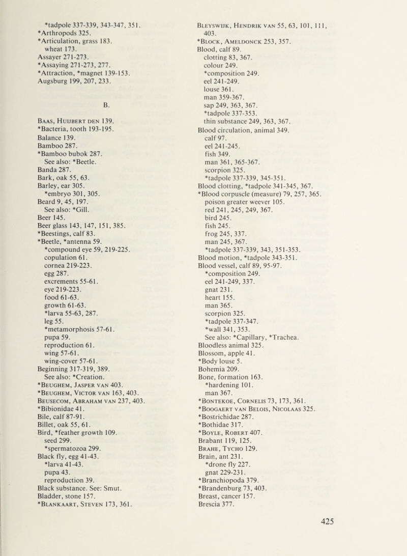 ♦tadpole 337-339, 343-347, 351. ♦Arthropods 325. ♦Articulation, grass 183. wheat 173. Assayer 271-273. ♦Assaying 271-273,277. ♦Attraction, *magnet 139-153. Augsburg 199, 207, 233. B. Baas, Huijbert den 139. ♦Bacteria, tooth 193-195. Balance 139. Bamboo 287. ♦Bamboo bubok 287. See also: ♦ Beetle. Banda 287. Bark, oak 55, 63. Barley, ear 305. ♦embryo 301,305. Beard 9, 45, 197. See also: *Gill. Beer 145. Beer glass 143, 147, 151, 385. ♦Beestings, calf 83. ♦Beetle, *antenna 59. ♦compound eye 59, 219-225. copulation 61. cornea 219-223. egg 287. excrements 55-61. eye 219-223. food 61-63. growth 61-63. ♦larva 55-63, 287. leg 55. ♦metamorphosis 57-61. pupa 59. reproduction 61. wing 57-61. wing-cover 57-61. Beginning 317-319, 389. See also: *Creation. ♦Beughem, Jasper van 403. ♦Beughem, Victor van 163, 403. Beusecom, Abraham van 237, 403. ♦Bibionidae 41. Bile, calf 87-91. Billet, oak 55, 61. Bird, *feather growth 109. seed 299. ♦spermatozoa 299. Black fly, egg 41-43. ♦larva 41-43. pupa 43. reproduction 39. Black substance. See: Smut. Bladder, stone 157. ♦Blankaart, Steven 173, 361. Bleyswijk, Hendrik van 55, 63, 101, 111, 403. ♦Block, Ameldonck 253, 357. Blood, calf 89. clotting 83, 367. colour 249. ♦composition 249. eel 241-249. louse 361. man 359-367. sap 249, 363,367. ♦tadpole 337-353. thin substance 249, 363, 367. Blood circulation, animal 349. calf 97. eel 241-245. fish 349. man 361,365-367. scorpion 325. ♦tadpole 337-339, 345-351. Blood clotting, *tadpole 341-345, 367. ♦Blood corpuscle (measure) 79, 257, 365. poison greater weever 105. red 241,245,249,367. bird 245. fish 245. frog 245, 337. man 245, 367. ♦tadpole 337-339, 343, 351-353. Blood motion, *tadpole 343-351. Blood vessel, calf 89, 95-97. ♦composition 249. eel 241-249, 337. gnat 231. heart 155. man 365. scorpion 325. ♦tadpole 337-347. ♦wall 341,353. See also: *Capillary, *Trachea. Bloodless animal 325. Blossom, apple 41. ♦Body louse 5. Bohemia 209. Bone, formation 163. ♦hardening 101. man 367. ♦Bontekoe, Cornelis 73, 173,361. ♦Boogaert van Belois, Nicolaas 325. ♦Bostrichidae 287. ♦Bothidae 317. ♦Boyle, Robert 407. Brabant 119,125. Brahe, Tycho 129. Brain, ant 231. ♦drone fly 227. gnat 229-231. ♦Branchiopoda 379. ♦Brandenburg 73,403. Breast, cancer 157. Brescia 377.