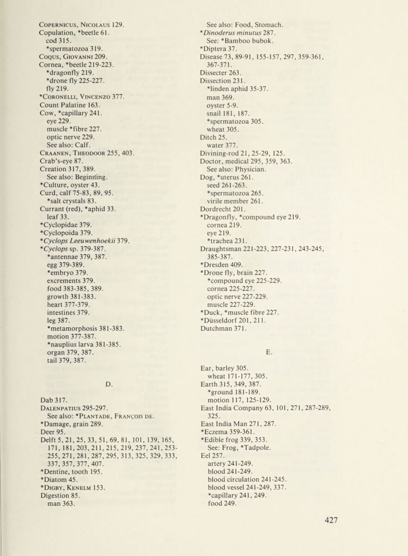 Copernicus, Nicolaus 129. Copulation, *beetle61. cod 315. *spermatozoa 319. Coqus, Giovanni 209. Cornea, *beetle 219-223. dragonfly 219. *drone fly 225-227. fly 219. Coronelli, Vincenzo 377. Count Palatine 163. Cow, *capillary 241. eye 229. muscle *fibre 227. optic nerve 229. See also: Calf. Craanen, Theodoor 255, 403. Crab’s-eye 87. Creation 317, 389. See also: Beginriing. “Culture, oyster 43. Curd, calf 75-83, 89, 95. *salt crystals 83. Currant (red), aphid 33. leaf 33. *Cyclopidae 379. *Cyclopoida 379. *Cyclops Leeuwenhoekii 379. *Cyclops sp. 379-387. “antennae 379, 387. egg 379-389. “embryo 379. excrements 379. food 383-385, 389. growth 381-383. heart 377-379. intestines 379. leg 387. “metamorphosis 381-383. motion 377-387. “nauplius larva 381-385. organ 379, 387. tail 379, 387. D. Dab 317. Dalenpatius 295-297. See also: “Plantade, Francois de. “Damage, grain 289. Deer 95. Delft 5, 21,25, 33, 51, 69, 81, 101, 139, 165, 171, 181, 203, 211, 215, 219, 237, 241,253- 255, 271, 281,287, 295, 313,325,329,333, 337, 357, 377, 407. “Dentine, tooth 195. Diatom 45. Digby, Kenelm 153. Digestion 85. man 363. See also: Food, Stomach. *Dinoderus minutus 287. See: Bamboo bubok. Diptera 37. Disease 73, 89-91, 155-157, 297, 359-361, 367-371. Dissecter 263. Dissection 231. linden aphid 35-37. man 369. oyster 5-9. snail 181, 187. spermatozoa 305. wheat 305. Ditch 25. water 377. Divining-rod 21, 25-29, 125. Doctor, medical 295, 359, 363. See also: Physician. Dog, uterus 261. seed 261-263. spermatozoa 265. virile member 261. Dordrecht 201. Dragonfly, compound eye 219. cornea 219. eye 219. trachea 231. Draughtsman 221-223, 227-231,243-245, 385-387. Dresden 409. Drone fly, brain 227. compound eye 225-229. cornea 225-227. optic nerve 227-229. muscle 227-229. Duck, muscle fibre 227. Düsseldorf 201,211. Dutchman 371. E. Ear, barley 305. wheat 171-177, 305. Earth 315, 349, 387. ground 181-189. motion 117, 125-129. East India Company 63, 101,271,287-289, 325. East India Man 271,287. Eczema 359-361. Edible frog 339, 353. See: Frog, Tadpole. Eel 257. artery 241-249. blood 241-249. blood circulation 241-245. blood vessel 241-249, 337. capillary 241,249. food 249.