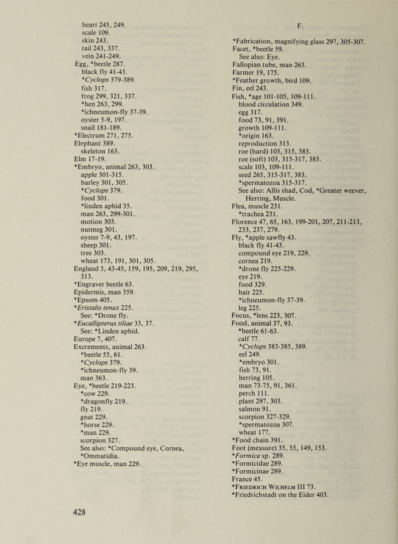 F. heart 245, 249. scale 109. skin 243. tail 243, 337. vein 241-249. Egg, ^beetle 287. black fly 41-43. *Cyclops 379-389. fish 317. frog 299, 321, 337. ♦hen 263, 299. ♦ichneumon-fly 37-39. oyster 5-9, 197. snail 181-189. ♦Electrum 271,275. Elephant 389. skeleton 163. Elm 17-19. ♦Embryo, animal 263, 303. apple 301-315. barley 301,305. ♦ Cyclops 379. food 301. ♦linden aphid 35. man 263, 299-301. motion 303. nutmeg 301. oyster 7-9, 43, 197. sheep 301. tree 303. wheat 173, 191, 301, 305. England 5, 43-45, 159, 195, 209, 219, 295, 313. ♦Engraver beetle 63. Epidermis, man 359. ♦Epsom 405. *Eristalis tenax 225. See: *Drone fly. *Eucallipterus tiliae 33, 37. See: *Linden aphid. Europe 7, 407. Excrements, animal 263. ♦beetle 55, 61. ♦ Cyclops 379. ♦ichneumon-fly 39. man 363. Eye, *beetle 219-223. ♦cow 229. ♦dragonfly 219. fly 219. gnat 229. ♦horse 229. ♦man 229. scorpion 327. See also: *Compound eye. Cornea, ♦Ommatidia. ♦Eye muscle, man 229. ♦Fabrication, magnifying glass 297, 305-307 Facet, *beetle 59. See also: Eye. Fallopian tube, man 263. Farmer 19, 175. ♦Feather growth, bird 109. Fin, eel 243. Fish, *age 101-105, 109-111. blood circulation 349. egg 317. food 73, 91, 391. growth 109-111. ♦origin 163. reproduction 313. roe(hard) 103,315,383. roe (soft) 103, 315-317, 383. scale 103, 109-111. seed 265,315-317, 383. ♦spermatozoa 315-317. See also: Allis shad, Cod, *Greater weever Herring, Muscle. Flea, muscle 231. ♦trachea 231. Florence 47, 65, 163, 199-201,207,211-213, 233, 237, 279. Fly, *apple sawfly 43. black fly 41-43. compound eye 219, 229. cornea 219. ♦drone fly 225-229. eye 219. food 329. hair 225. ♦ichneumon-fly 37-39. leg 225. Focus, *lens 223, 307. Food, animal 37, 93. ♦beetle 61-63. calf 77. * Cyclops 383-385, 389. eel 249. ♦embryo 301. fish 73,91. herring 105. man 73-75,91,361. perch 111. plant 297, 303. salmon 91. scorpion 327-329. ♦spermatozoa 307. wheat 177. ♦Food chain 391. Foot (measure) 35, 55, 149, 153. * Formica sp. 289. ♦Formicidae 289. ♦Formicinae 289. France 45. ♦Friedrich Wilhelm III 73. ♦Friedrichstadt on the Eider 403.