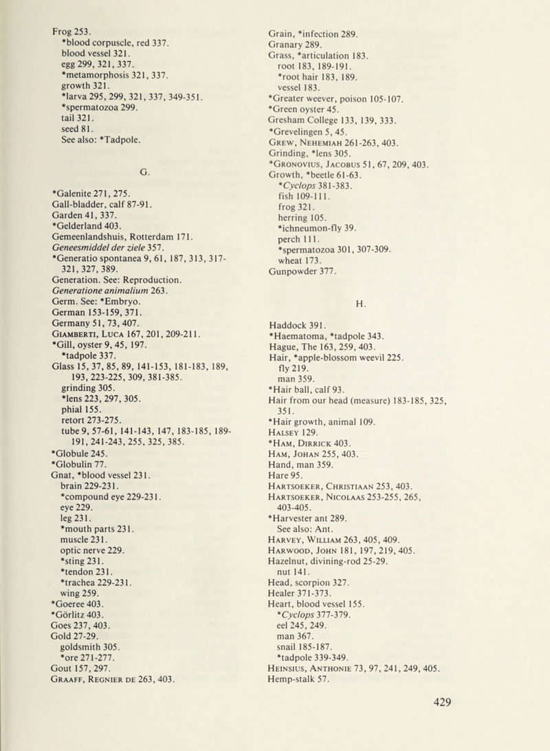 Frog 253. *blood corpuscle, red 337. blood vessel 321. egg 299,321,337. ♦metamorphosis 321,337. growth 321. ♦larva 295, 299, 321,337, 349-351. ♦spermatozoa 299. tail 321. seed 81. See also: *Tadpole. G. ♦Galenite 271, 275. Gall-bladder, calf 87-91. Garden 41, 337. ♦Gelderland 403. Gemeenlandshuis, Rotterdam 171. Geneesmiddel der ziele 357. ♦Generatio spontanea 9, 61, 187, 313, 317- 321,327,389. Generation. See: Reproduction. Generatione animalium 263. Germ. See: *Embryo. German 153-159, 371. Germany 51,73, 407. Giamberti, Luca 167, 201, 209-211. ♦Gill, oyster 9, 45, 197. ♦tadpole 337. Glass 15, 37, 85, 89, 141-153, 181-183, 189, 193, 223-225, 309,381-385. grinding 305. ♦lens 223, 297, 305. phial 155. retort 273-275. tube 9, 57-61, 141-143, 147, 183-185, 189- 191,241-243, 255, 325,385. ♦Globule 245. ♦Globulin 77. Gnat, *blood vessel 231. brain 229-231. ♦compound eye 229-231. eye 229. leg 231. ♦mouth parts 231. muscle 231. optic nerve 229. ♦sting 231. ♦tendon 231. ♦trachea 229-231. wing 259. ♦Goeree 403. ♦Görlitz 403. Goes 237, 403. Gold 27-29. goldsmith 305. ♦ore 271-277. Gout 157, 297. Graaff, Regnier de 263, 403. Grain, *infection 289. Granary 289. Grass, *articulation 183. root 183, 189-191. ♦root hair 183, 189. vessel 183. ♦Greater weever, poison 105-107. ♦Green oyster 45. Gresham College 133, 139, 333. ♦Grevelingen 5, 45. Grew, Nehemiah 261-263, 403. Grinding, *lens 305. ♦Gronovius, Jacobus 51,67, 209, 403. Growth, *beetle 61-63. * Cyclops 381-383. fish 109-111. frog 321. herring 105. ♦ichneumon-fly 39. perch 111. ♦spermatozoa 301,307-309. wheat 173. Gunpowder 377. H. Haddock 391. ♦Haematoma, *tadpole 343. Hague, The 163,259,403. Hair, *apple-blossom weevil 225. fly 219. man 359. ♦Hair ball, calf 93. Hair from our head (measure) 183-185, 325, 351. ♦Hair growth, animal 109. Halsey 129. ♦Ham, Dirrick 403. Ham, Johan 255, 403. Hand, man 359. Hare 95. Hartsoeker, Christiaan 253, 403. Hartsoeker, Nicolaas 253-255, 265, 403-405. ♦Harvester ant 289. See also: Ant. Harvey, William 263, 405, 409. Harwood, John 181, 197, 219, 405. Hazelnut, divining-rod 25-29. nut 141. Head, scorpion 327. Healer 371-373. Heart, blood vessel 155. * Cyclops 377-379. eel 245, 249. man 367. snail 185-187. ♦tadpole 339-349. Heinsius, Anthonie 73, 97, 241,249, 405. Hemp-stalk 57.