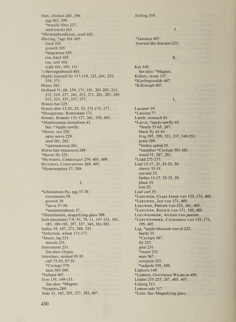 Hen, chicken 263, 299. egg 263, 299. ♦muscle fibre 227. seed (cock) 263. ♦Hermaphroditism, snail 183. Herring, *age 101-105. food 105. growth 105. *migration 105. roe, hard 103. roe, soft 103. scale 101, 105, 111. ’s-Hertogenbosch 403. Highly learned Sir 117-119, 125, 241,255, 359,371. Hinny 265. Holland 51,69, 159, 171, 181,201-203, 211, 215, 219, 237, 241,253, 271,281,287, 295, 313,333,337,357,377. Honey-bee 225. Honey-dew 13-21,25, 33, 171-173, 177. *Hoogstraat, Rotterdam 171. Hooke, Robert 135-137, 261, 359, 405. *Hoplocampa testudinea 43. See: *Apple sawfly. *Horse, eye 229. optic nerve 229. seed 261,265. ♦spermatozoa 261. Horse hair (measure) 249. *Hover fly 225. * Huygens, Christiaan 259, 405, 409. Huygens, Constantijn 269, 405. *Hymenoptera 37, 289. I. * Ichneumon-fly, egg 37-39. excrements 39. growth 39. *larva 37-39. ♦metamorphosis 37. ♦Illumination, magnifying glass 309. Inch (measure) 7-9, 55, 79, 11, 147-151, 181, 185, 189-193, 297, 327, 345, 381-383. Indies 19, 107, 271,289, 325. infection, wheat 171-177. *Insect, leg 231. muscle 231. Instrument 231. See also: Organ. Intestines, animal 93-95. calf 75-83, 87-95. *Cyclops 379. man 363-369. *Ireland 407. Iron 139, 149-153. See also: *Magnet. *Isoptera 289. Italy 51, 165,203,237,283,407. Itching 359. J. *Jamaica 407. Journal des Scavans253. K. Key 145. See also: *Magnet. Kidney, stone 157. ♦Kieslingswalde 407. *KillyIeagh 407. L. Lacquer 19. *Lactose 77. Lamb, stomach 81. *Larva, *apple sawfly 43. *beetle 55-63, 287. black fly 41-43. frog 295, 299, 321,337, 349-351. grain 289. ♦linden aphid 33. ♦nauplius * Cyclops 381-385. wood 55, 287, 291. ♦Lead 275-277. Leaf 13-17, 25,33-35, 39. cherry 33-35. currant 33. linden 13-17, 33-35, 39. plum 33. tree 25. Leaf curl 35. ♦Leeuwen, Claes Jansz van 133, 171,405. ♦Leeuwen, Jan van 171, 405. Leeuwen, Philips van 133, 181,405. ♦Leeuwen, Rijckje van 171, 195, 405. Leeuwenhoek, Antoni van passim. ♦Leeuwenhoek, Catharina van 133, 171, 195, 405. Leg, *apple-blossom weevil 225. beetle 55. ♦ Cyclops 387. fly 225. gnat 231. ♦insect 231. man 367. scorpion 325. ♦tadpole 339, 349. Leghorn 149. ♦Leibniz, Gottfried Wilhelm 409. Leiden 253-255, 287, 403, 407. Leipzig 313. Lemon sole 317. ♦Lens. See: Magnifying glass.