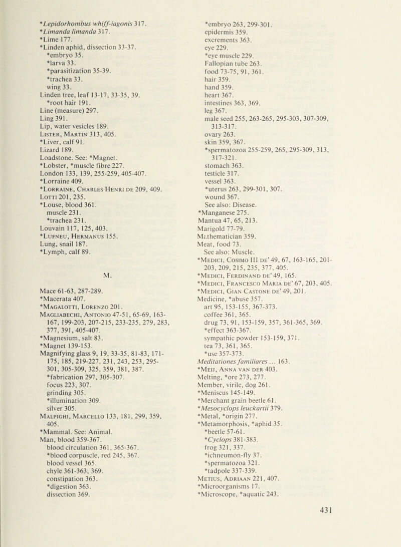 *Lepidorhombus whiff-iagonis 317. * Li manda I i manda 317. *Lime 177. *Linden aphid, dissection 33-37. *embryo 35. ♦larva 33. ♦parasitization 35-39. *trachea 33. wing 33. Linden tree, leaf 13-17, 33-35, 39. *root hair 191. Line (measure) 297. Ling 391. Lip, water vesicles 189. Lister, Martin 313, 405. *Liver, calf 91. Lizard 189. Loadstone. See: *Magnet. ♦Lobster, *muscle fibre 227. London 133, 139, 255-259, 405-407. ♦Lorraine 409. ♦Lorraine, Charles Henri de 209, 409. Lorn 201,235. ♦Louse, blood 361. muscle 231. ♦trachea 231. Louvain 117, 125, 403. ♦Lufneu, Hermanus 155. Lung, snail 187. ♦Lymph, calf 89. M. Mace 61-63, 287-289. ♦Macerata 407. ♦Magalotti, Lorenzo 201. Magliabechi, Antonio 47-51,65-69, 163- 167, 199-203, 207-215, 233-235, 279, 283, 377, 391,405-407. ♦Magnesium, salt 83. ♦Magnet 139-153. Magnifying glass 9, 19, 33-35, 81-83, 171- 175, 185,219-227, 231,243, 253,295- 301,305-309, 325, 359, 381,387. ♦fabrication 297, 305-307. focus 223, 307. grinding 305. ♦illumination 309. silver 305. Malpighi, Marcello 133, 181, 299, 359, 405. ♦Mammal. See: Animal. Man, blood 359-367. blood circulation 361,365-367. ♦blood corpuscle, red 245, 367. blood vessel 365. chyle 361-363, 369. constipation 363. ♦digestion 363. dissection 369. ♦embryo 263, 299-301. epidermis 359. excrements 363. eye 229. ♦eye muscle 229. Fallopian tube 263. food 73-75, 91,361. hair 359. hand 359. heart 367. intestines 363, 369. leg 367. male seed 255, 263-265, 295-303, 307-309, 313-317. ovary 263. skin 359, 367. ♦spermatozoa 255-259, 265, 295-309, 313, 317-321. stomach 363. testicle 317. vessel 363. ♦uterus 263, 299-301,307. wound 367. See also: Disease. ♦Manganese 275. Mantua 47, 65, 213. Marigold 77-79. Mc.thematician 359. Meat, food 73. See also: Muscle. ♦Medici, Cosimo III de’ 49, 67, 163-165, 201- 203, 209, 215, 235, 377,405. ♦Medici, Ferdinand de’ 49, 165. ♦Medici, Francesco Maria de’ 67, 203, 405. ♦Medici, Gian Castone de’ 49, 201. Medicine, *abuse 357. art 95, 153-155, 367-373. coffee 361,365. drug 73, 91, 153-159, 357, 361-365, 369. ♦effect 363-367. sympathie powder 153-159, 371. tea 73, 361, 365. ♦use 357-373. Meditationes familiares ... 163. ♦Meij, Anna van der 403. Melting, *ore 273, 277. Member, virile, dog 261. ♦Meniscus 145-149. ♦Merchant grain beetle 61. *Mesocyclops leuckartii 379. ♦Metal, *origin 277. ♦Metamorphosis, *aphid 35. ♦beetle 57-61. * Cyclops 381-383. frog 321, 337. ♦ichneumon-fly 37. ♦spermatozoa 321. ♦tadpole 337-339. Metius, Adriaan 221,407. ♦Microorganisms 17. ♦Microscope, *aquatic 243.