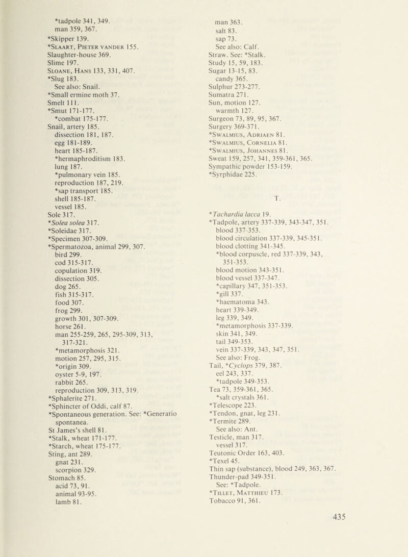 *tadpole 341,349. man 359, 367. ♦Skipper 139. *Slaart, Pieter vander 155. Slaughter-house 369. Slime 197. Sloane, Hans 133, 331,407. ♦Slug 183. See also: Snail. *Small ermine moth 37. Smelt 111. ♦Smut 171-177. ♦combat 175-177. Snail, artery 185. dissection 181, 187. egg 181-189. heart 185-187. ♦hermaphroditism 183. lung 187. ♦pulmonary vein 185. reproduction 187, 219. ♦sap transport 185. shell 185-187. vessel 185. Sole 317. * So lea so lea 317. ♦Soleidae 317. ♦Specimen 307-309. ♦Spermatozoa, animal 299, 307. bird 299. cod 315-317. copulation 319. dissection 305. dog 265. fish 315-317. food 307. frog 299. growth 301,307-309. horse 261. man 255-259, 265, 295-309, 313, 317-321. ♦metamorphosis 321. motion 257, 295, 315. ♦origin 309. oyster 5-9, 197. rabbit 265. reproduction 309, 313, 319. ♦Sphalerite 271. ♦Sphincter of Oddi, calf 87. ♦Spontaneous generation. See: *Generatio spontanea. St James’s shell 81. ♦Stalk, wheat 171-177. ♦Starch, wheat 175-177. Sting, ant 289. gnat 231. scorpion 329. Stomach 85. acid 73, 91. animal 93-95. lamb 81. man 363. salt 83. sap 73. See also: Calf. Straw. See: *Stalk. Study 15, 59, 183. Sugar 13-15, 83. candy 365. Sulphur 273-277. Sumatra 271. Sun, motion 127. warmth 127. Surgeon 73, 89, 95, 367. Surgery 369-371. ♦Swalmius, Adriaen 81. ♦Swalmius, Cornelia 81. ♦Swalmius, Johannes 81. Sweat 159, 257, 341,359-361,365. Sympathie powder 153-159. ♦Syrphidae 225. T. *Tachardia lacca 19. ♦Tadpole, artery 337-339, 343-347, 351. blood 337-353. blood circulation 337-339, 345-351. blood clotting 341-345. ♦blood corpuscle, red 337-339, 343, 351-353. blood motion 343-351. blood vessel 337-347. ♦capillary 347, 351-353. ♦gill 337. ♦haematoma 343. heart 339-349. leg 339, 349. ♦metamorphosis 337-339. skin 341,349. tail 349-353. vein 337-339, 343, 347, 351. See also: Frog. Tail, *Cyclops 379, 387. eel 243, 337. ♦tadpole 349-353. Tea 73, 359-361,365. ♦salt crystals 361. ♦Telescope 223. ♦Tendon, gnat, leg 231. ♦Termite 289. See also: Ant. Testicle, man 317. vessel 317. Teutonic Order 163, 403. ♦Texel 45. Thin sap (substance), blood 249, 363, 367. Thunder-pad 349-351. See: *Tadpole. ♦Tillet, Matthieu 173. Tobacco 91,361.