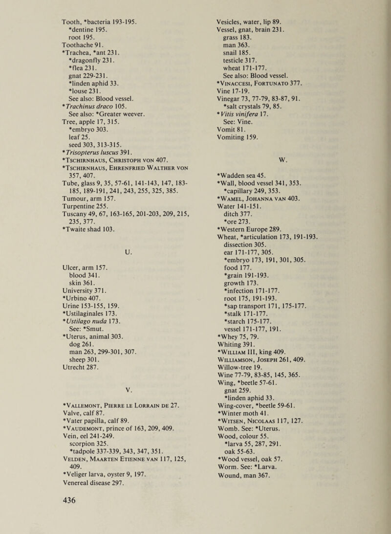 Tooth, “bacteria 193-195. “dentine 195. root 195. Toothache 91. “Trachea, “ant 231. “dragonfly 231. “flea 231. gnat 229-231. “linden aphid 33. “louse 231. See also: Blood vessel. * Trachinus draco 105. See also: “Greater weever. Tree, apple 17, 315. “embryo 303. leaf 25. seed 303, 313-315. * Trisopterus luscus 391. “Tschirnhaus, Christoph von 407. “Tschirnhaus, Ehrenfried Walther von 357,407. Tube, glass 9, 35, 57-61, 141-143, 147, 183- 185, 189-191, 241, 243, 255, 325, 385. Tumour, arm 157. Turpentine 255. Tuscany 49, 67, 163-165, 201-203, 209, 215, 235,377. “Twaite shad 103. U. Ulcer, arm 157. blood 341. skin 361. University 371. “Urbino 407. Urine 153-155, 159. “Ustilaginales 173. *Ustilago nuda 173. See: “Smut. “Uterus, animal 303. dog 261. man 263, 299-301,307. sheep 301. Utrecht 287. V. “Vallemont, Pierre le Lorrain de 27. Valve, calf 87. “Vater papilla, calf 89. “Vaudemont, prince of 163, 209, 409. Vein, eel 241-249. scorpion 325. “tadpole 337-339, 343, 347, 351. Velden, Maarten Etienne van 117, 125, 409. “Veliger larva, oyster 9, 197. Venereal disease 297. Vesicles, water, lip 89. Vessel, gnat, brain 231. grass 183. man 363. snail 185. testicle 317. wheat 171-177. See also: Blood vessel. *Vinaccesi, Fortunato 377. Vine 17-19. Vinegar 73, 77-79,83-87, 91. “salt crystals 79, 85. * Vitis v in if era 17. See: Vine. Vomit 81. Vomiting 159. W. “Wadden sea 45. “Wall, blood vessel 341, 353. “capillary 249, 353. “Wamel, Johanna van 403. Water 141-151. ditch 377. “ore 273. “Western Europe 289. Wheat, “articulation 173, 191-193. dissection 305. ear 171-177, 305. “embryo 173, 191, 301,305. food 177. “grain 191-193. growth 173. “infection 171-177. root 175, 191-193. *saptransport 171, 175-177. “stalk 171-177. “starch 175-177. vessel 171-177, 191. Whey 75, 79. Whiting 391. “William III, king 409. Williamson, Joseph 261,409. Willow-tree 19. Wine 77-79, 83-85, 145, 365. Wing, “beetle 57-61. gnat 259. “linden aphid 33. Wing-cover, “beetle 59-61. “Winter moth 41. “Witsen, Nicolaas 117, 127. Womb. See: “Uterus. Wood, colour 55. “larva 55, 287, 291. oak 55-63. “Wood vessel, oak 57. Worm. See: “Larva. Wound, man 367.