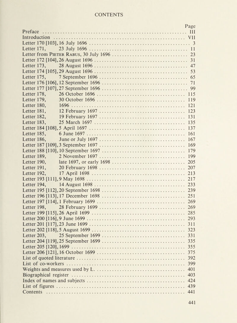 CONTENTS Page Preface . Ill Introduction . VII Letter 170 [103], 16 July 1696 . 3 Letter 171, 23 July 1696 . 11 Letter from Pieter Rabus, 30 July 1696 . 23 Letter 172 [104],26 August 1696 . 31 Letter 173, 28 August 1696 . 47 Letter 174 [105], 29 August 1696 . 53 Letter 175, 7 September 1696 . 65 Letter 176 [106], 12 September 1696 . 71 Letter 177 [107],27 September 1696 . 99 Letter 178, 26 October 1696 . 115 Letter 179, 30 October 1696 . 119 Letter 180, 1696 . 121 Letter 181, 12 February 1697 . 123 Letter 182, 19 February 1697 . 131 Letter 183, 25 March 1697 . 135 Letter 184 [108],5 April 1697 . 137 Letter 185, 6 June 1697 . 161 Letter 186, June or July 1697 . 167 Letter 187 [109],3 September 1697 . 169 Letter 188 [110], 10 September 1697 . 179 Letter 189, 2 November 1697 . 199 Letter 190, late 1697, or early 1698 . 205 Letter 191, 20 February 1698 . 207 Letter 192, 17 April 1698 . 213 Letter 193 [111],9 May 1698 . 217 Letter 194, 14 August 1698 . 233 Letter 195 [112],20 September 1698 . 239 Letter 196 [113], 17 December 1698 . 251 Letter 197 [114], 1 February 1699 . 269 Letter 198, 28 February 1699 . 269 Letter 199 [115],26 April 1699 . 285 Letter 200 [116],9 June 1699 . 293 Letter 201 [117],23 June 1699 . 311 Letter 202 [ 118], 5 August 1699 . 323 Letter 203, 25 September 1699 . 331 Letter 204 [119],25 September 1699 . 335 Letter 205 [120], 1699 . 355 Letter 206 [121], 16 October 1699 . 375 List of quoted literature. 392 List of co-workers. 399 Weights and measures used by L. 401 Biographical register . 403 Index of names and subjects. 424 List of figures. 439 Contents . 441