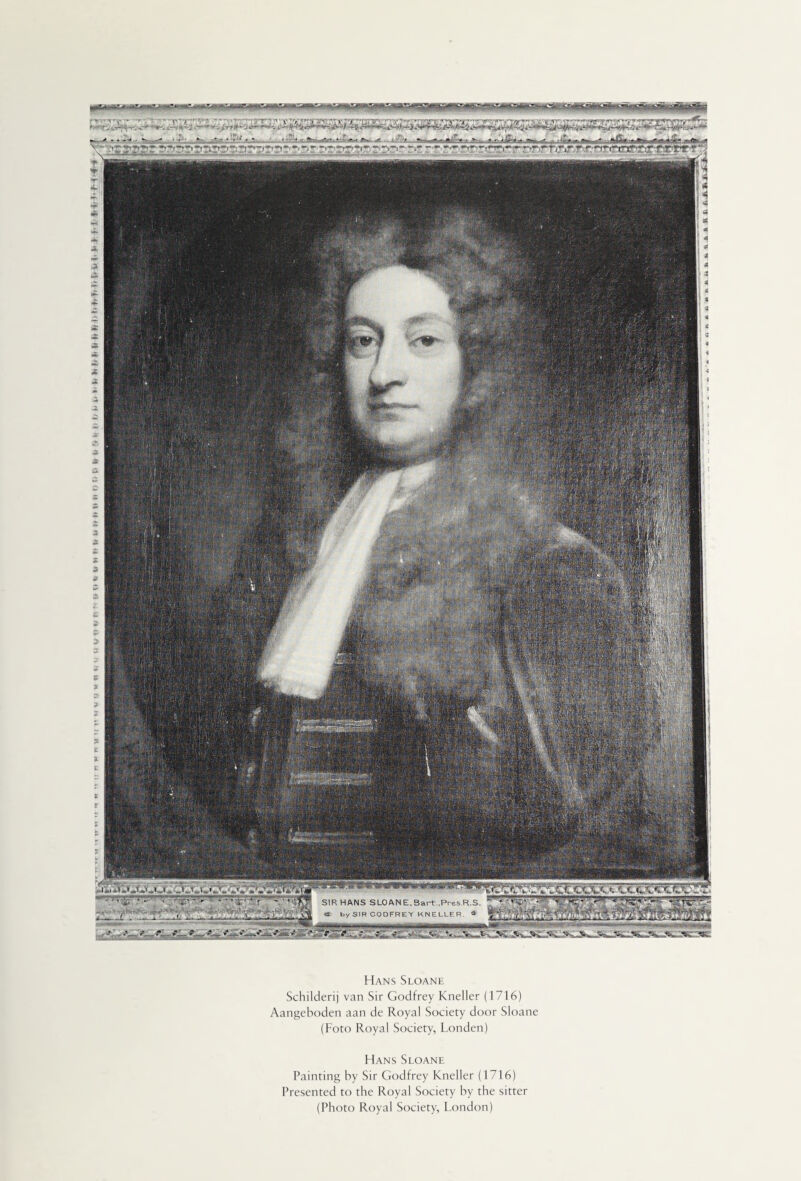 ft i> S ti ft !< it it >r ft f, f> ft fr I) ft f, ft ft (t ft y f. ft > f J ftj> *i f- f-ff -a.*,* SIR HANS SLOAN E, Sart.,Pres.R.S. « by SIR CODFREY KNELLER. « —-^ h*- 'f , -ri. -s* ê~tft&it. *,7 5/i** .?_.*•,,, '. ' • '1 s&JSmssa^SS*^ MP m mm Hans Sloane Schilderij van Sir Godfrey Kneller (1716) Aangeboden aan de Royal Society door Sloane (Foto Royal Society, Londen) Hans Sloane Painting by Sir Godfrey Kneller (1716) Presented to the Royal Society by the sitter (Photo Royal Society, London)