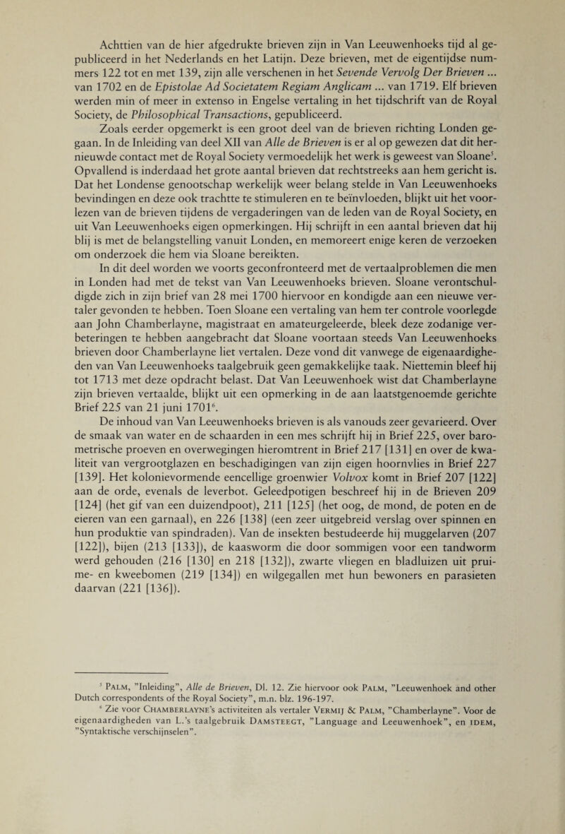 Achttien van de hier afgedrukte brieven zijn in Van Leeuwenhoeks tijd al ge¬ publiceerd in het Nederlands en het Latijn. Deze brieven, met de eigentijdse num¬ mers 122 tot en met 139, zijn alle verschenen in het Sevende Vervolg Der Brieven ... van 1702 en de Epistolae Ad Societatem Regiam Anglicam ... van 1719. Elf brieven werden min of meer in extenso in Engelse vertaling in het tijdschrift van de Royal Society, de Philosophical Transactions, gepubliceerd. Zoals eerder opgemerkt is een groot deel van de brieven richting Londen ge¬ gaan. In de Inleiding van deel XII van Alle de Brieven is er al op gewezen dat dit her¬ nieuwde contact met de Royal Society vermoedelijk het werk is geweest van Sloane5. Opvallend is inderdaad het grote aantal brieven dat rechtstreeks aan hem gericht is. Dat het Londense genootschap werkelijk weer belang stelde in Van Leeuwenhoeks bevindingen en deze ook trachtte te stimuleren en te beïnvloeden, blijkt uit het voor¬ lezen van de brieven tijdens de vergaderingen van de leden van de Royal Society, en uit Van Leeuwenhoeks eigen opmerkingen. Hij schrijft in een aantal brieven dat hij blij is met de belangstelling vanuit Londen, en memoreert enige keren de verzoeken om onderzoek die hem via Sloane bereikten. In dit deel worden we voorts geconfronteerd met de vertaalproblemen die men in Londen had met de tekst van Van Leeuwenhoeks brieven. Sloane verontschul¬ digde zich in zijn brief van 28 mei 1700 hiervoor en kondigde aan een nieuwe ver¬ taler gevonden te hebben. Toen Sloane een vertaling van hem ter controle voorlegde aan John Chamberlayne, magistraat en amateurgeleerde, bleek deze zodanige ver¬ beteringen te hebben aangebracht dat Sloane voortaan steeds Van Leeuwenhoeks brieven door Chamberlayne liet vertalen. Deze vond dit vanwege de eigenaardighe¬ den van Van Leeuwenhoeks taalgebruik geen gemakkelijke taak. Niettemin bleef hij tot 1713 met deze opdracht belast. Dat Van Leeuwenhoek wist dat Chamberlayne zijn brieven vertaalde, blijkt uit een opmerking in de aan laatstgenoemde gerichte Brief 225 van 21 juni 17016. De inhoud van Van Leeuwenhoeks brieven is als vanouds zeer gevarieerd. Over de smaak van water en de schaarden in een mes schrijft hij in Brief 225, over baro¬ metrische proeven en overwegingen hieromtrent in Brief 217 [131] en over de kwa¬ liteit van vergrootglazen en beschadigingen van zijn eigen hoornvlies in Brief 227 [139]. Het kolonievormende eencellige groenwier Volvox komt in Brief 207 [122] aan de orde, evenals de leverbot. Geleedpotigen beschreef hij in de Brieven 209 [124] (het gif van een duizendpoot), 211 [125] (het oog, de mond, de poten en de eieren van een garnaal), en 226 [138] (een zeer uitgebreid verslag over spinnen en hun produktie van spindraden). Van de insekten bestudeerde hij muggelarven (207 [122]), bijen (213 [133]), de kaasworm die door sommigen voor een tandworm werd gehouden (216 [130] en 218 [132]), zwarte vliegen en bladluizen uit prui- me- en kweebomen (219 [134]) en wilgegallen met hun bewoners en parasieten daarvan (221 [136]). 5 Palm, ’’Inleiding”, Alle de Brieven, Dl. 12. Zie hiervoor ook Palm, ’’Leeuwenhoek and other Dutch correspondents of the Royal Society”, m.n. biz. 196-197. 6 Zie voor Chamberlayne’s activiteiten als vertaler Vermij &c Palm, ’’Chamberlayne”. Voor de eigenaardigheden van L.’s taalgebruik Damsteegt, ’’Language and Leeuwenhoek”, en idem, ’’Syntaktische verschijnselen”.